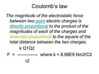 Coulomb’s lawThe magnitude of the electrostatic force between two point electric charges is directly proportional to the product of the magnitudes of each of the charges and inversely proportional to the square of the total distance between the two charges.           k Q1Q2 F  =  --------------  where k = 8.99E9 Nm2/C2                r2