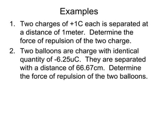 ExamplesTwo charges of +1C each is separated at a distance of 1meter.  Determine the force of repulsion of the two charge.Two balloons are charge with identical quantity of -6.25uC.  They are separated with a distance of 66.67cm.  Determine the force of repulsion of the two balloons.