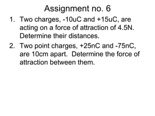 Assignment no. 6Two charges, -10uC and +15uC, are  acting on a force of attraction of 4.5N.  Determine their distances.Two point charges, +25nC and -75nC, are 10cm apart.  Determine the force of attraction between them.