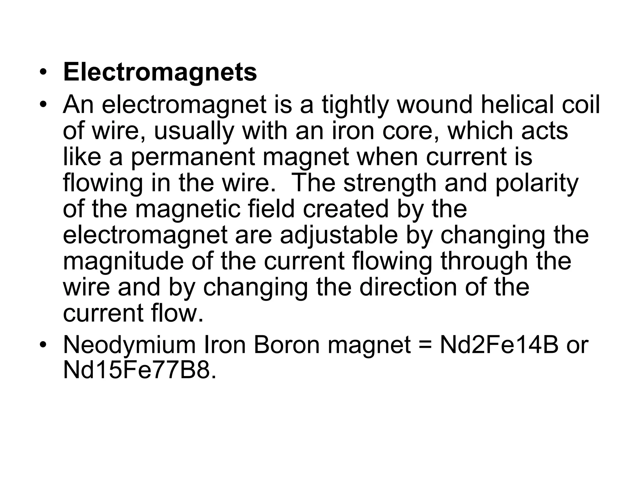 Electromagnets An electromagnet is a tightly wound helical coil of wire, usually with an iron core, which acts like a permanent magnet when current is flowing in the wire.  The strength and polarity of the magnetic field created by the electromagnet are adjustable by changing the magnitude of the current flowing through the wire and by changing the direction of the current flow. Neodymium Iron Boron magnet = Nd2Fe14B or Nd15Fe77B8.  