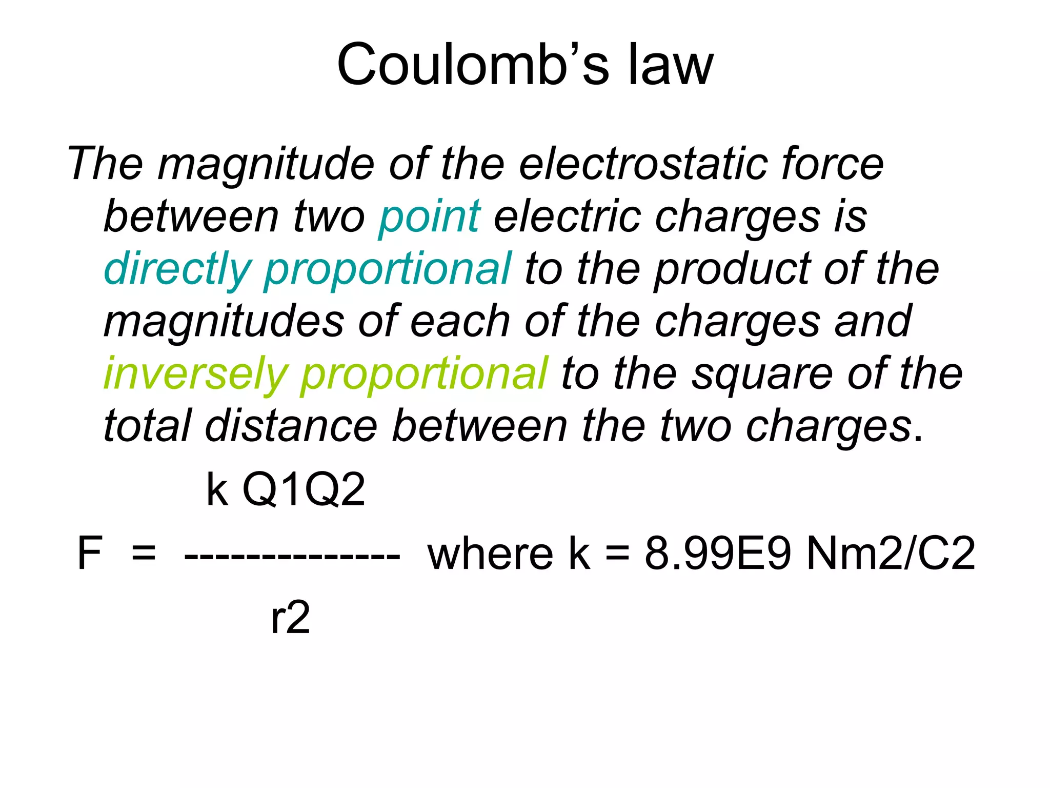 Coulomb’s law The magnitude of the electrostatic force between two  point  electric charges is  directly proportional  to the product of the magnitudes of each of the charges and  inversely proportional  to the square of the total distance between the two charges . k Q1Q2 F  =  --------------  where k = 8.99E9 Nm2/C2 r2 