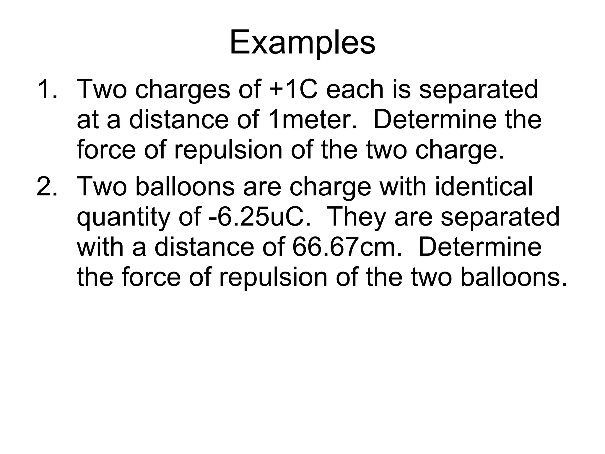 Examples Two charges of +1C each is separated at a distance of 1meter.  Determine the force of repulsion of the two charge. Two balloons are charge with identical quantity of -6.25uC.  They are separated with a distance of 66.67cm.  Determine the force of repulsion of the two balloons. 