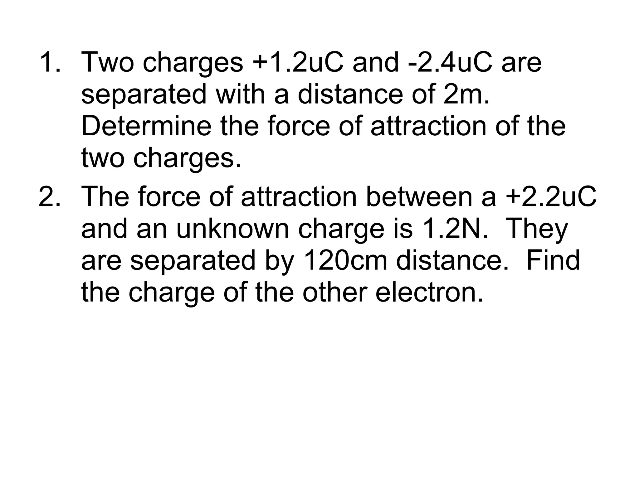 Two charges +1.2uC and -2.4uC are separated with a distance of 2m. Determine the force of attraction of the two charges. The force of attraction between a +2.2uC and an unknown charge is 1.2N.  They are separated by 120cm distance.  Find the charge of the other electron. 