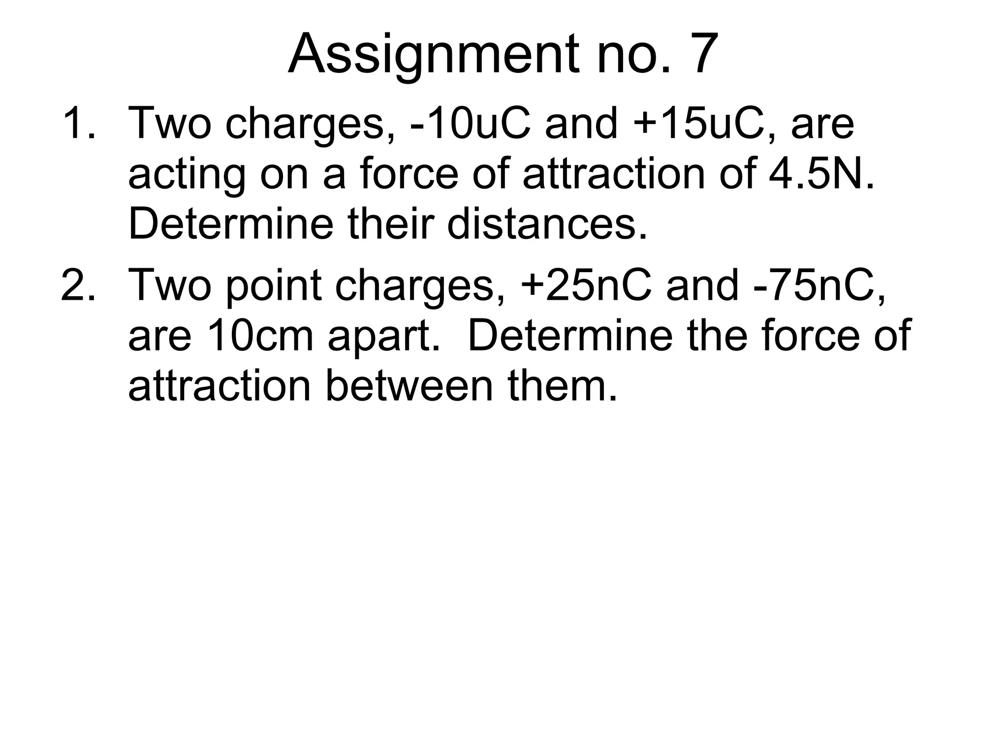 Assignment no. 7 Two charges, -10uC and +15uC, are  acting on a force of attraction of 4.5N.  Determine their distances. Two point charges, +25nC and -75nC, are 10cm apart.  Determine the force of attraction between them. 