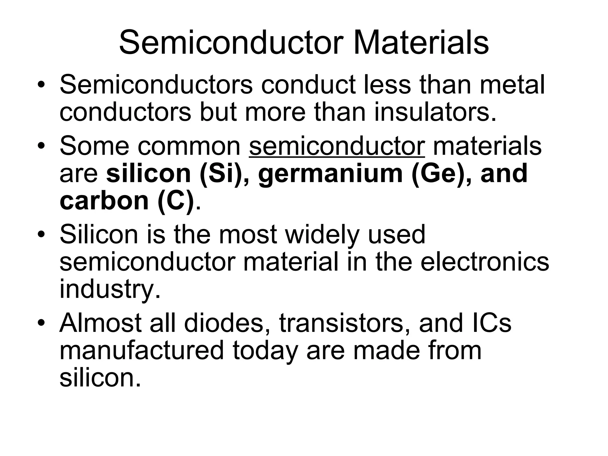 Semiconductor Materials Semiconductors conduct less than metal conductors but more than insulators. Some common  semiconductor  materials are  silicon (Si), germanium (Ge), and carbon (C) . Silicon is the most widely used semiconductor material in the electronics industry. Almost all diodes, transistors, and ICs manufactured today are made from silicon. 