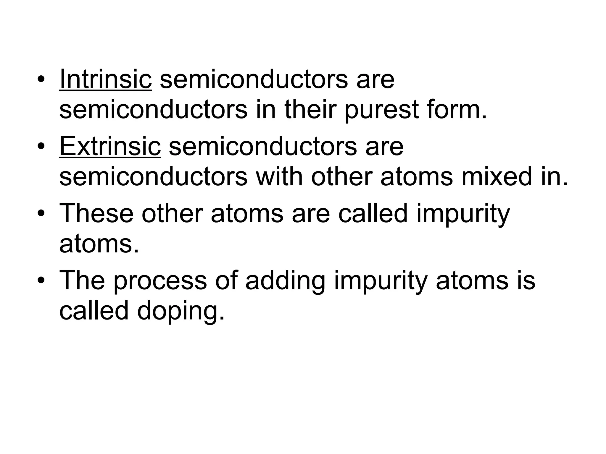 Intrinsic  semiconductors are semiconductors in their purest form. Extrinsic  semiconductors are semiconductors with other atoms mixed in. These other atoms are called impurity atoms. The process of adding impurity atoms is called doping. 
