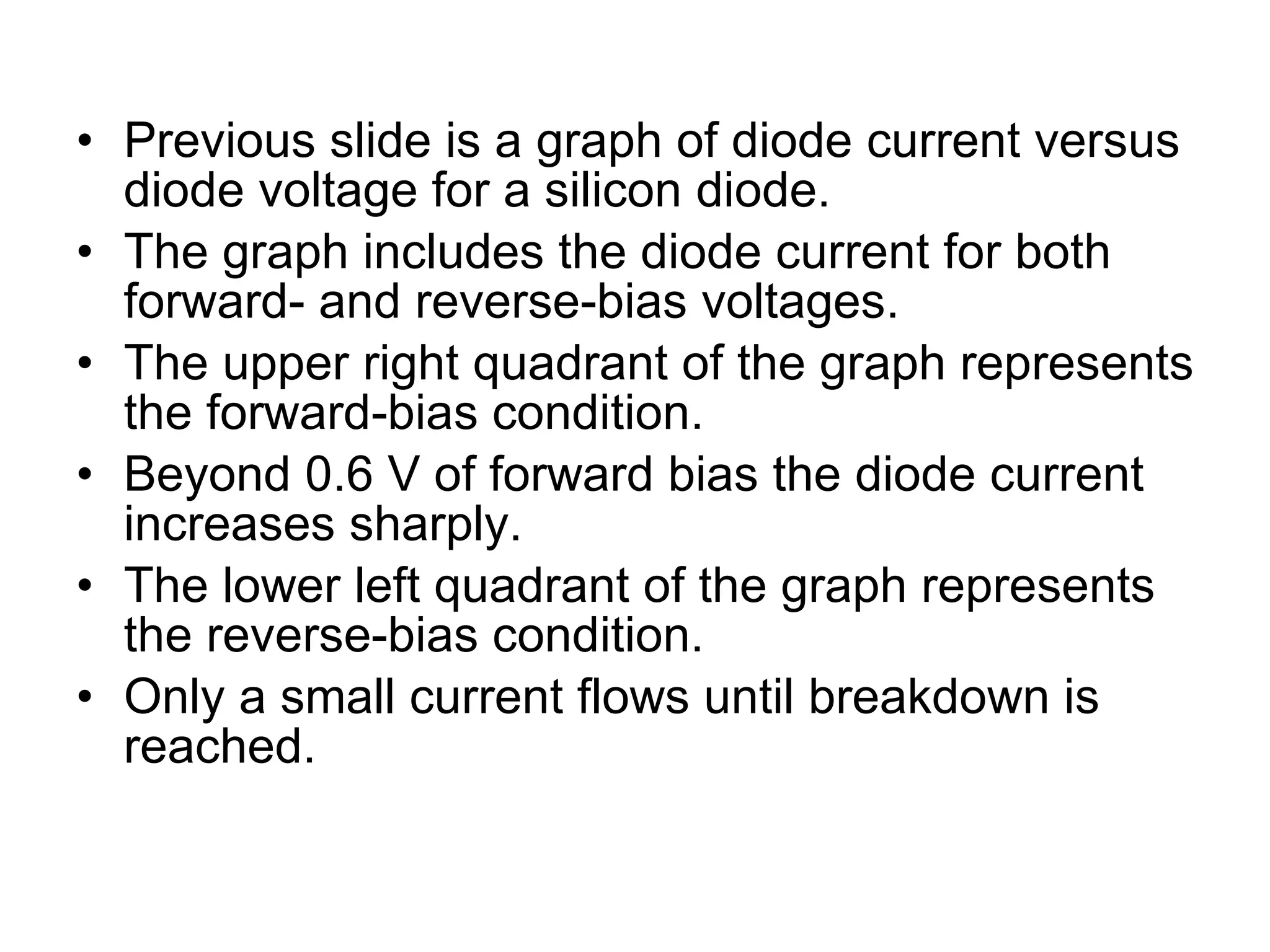 Previous slide is a graph of diode current versus diode voltage for a silicon diode. The graph includes the diode current for both forward- and reverse-bias voltages. The upper right quadrant of the graph represents the forward-bias condition. Beyond 0.6 V of forward bias the diode current increases sharply. The lower left quadrant of the graph represents the reverse-bias condition. Only a small current flows until breakdown is reached.  