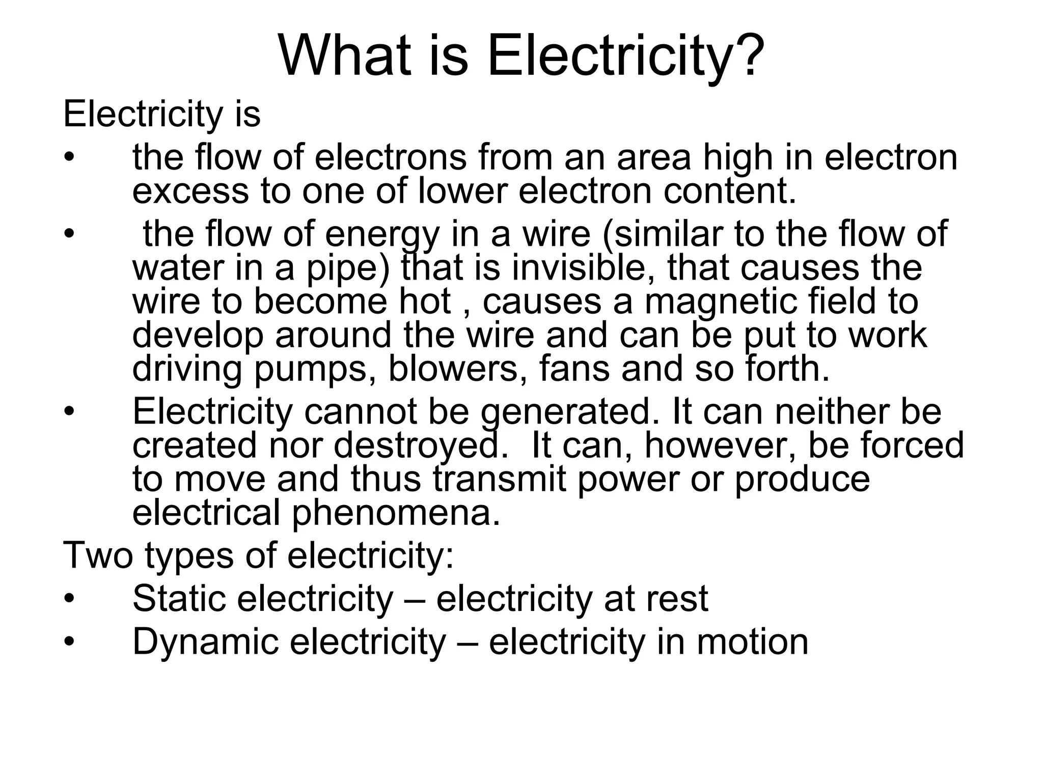 What is Electricity? Electricity is the flow of electrons from an area high in electron excess to one of lower electron content. the flow of energy in a wire (similar to the flow of water in a pipe) that is invisible, that causes the wire to become hot , causes a magnetic field to develop around the wire and can be put to work driving pumps, blowers, fans and so forth. Electricity cannot be generated. It can neither be created nor destroyed.  It can, however, be forced to move and thus transmit power or produce electrical phenomena. Two types of electricity: Static electricity – electricity at rest Dynamic electricity – electricity in motion  
