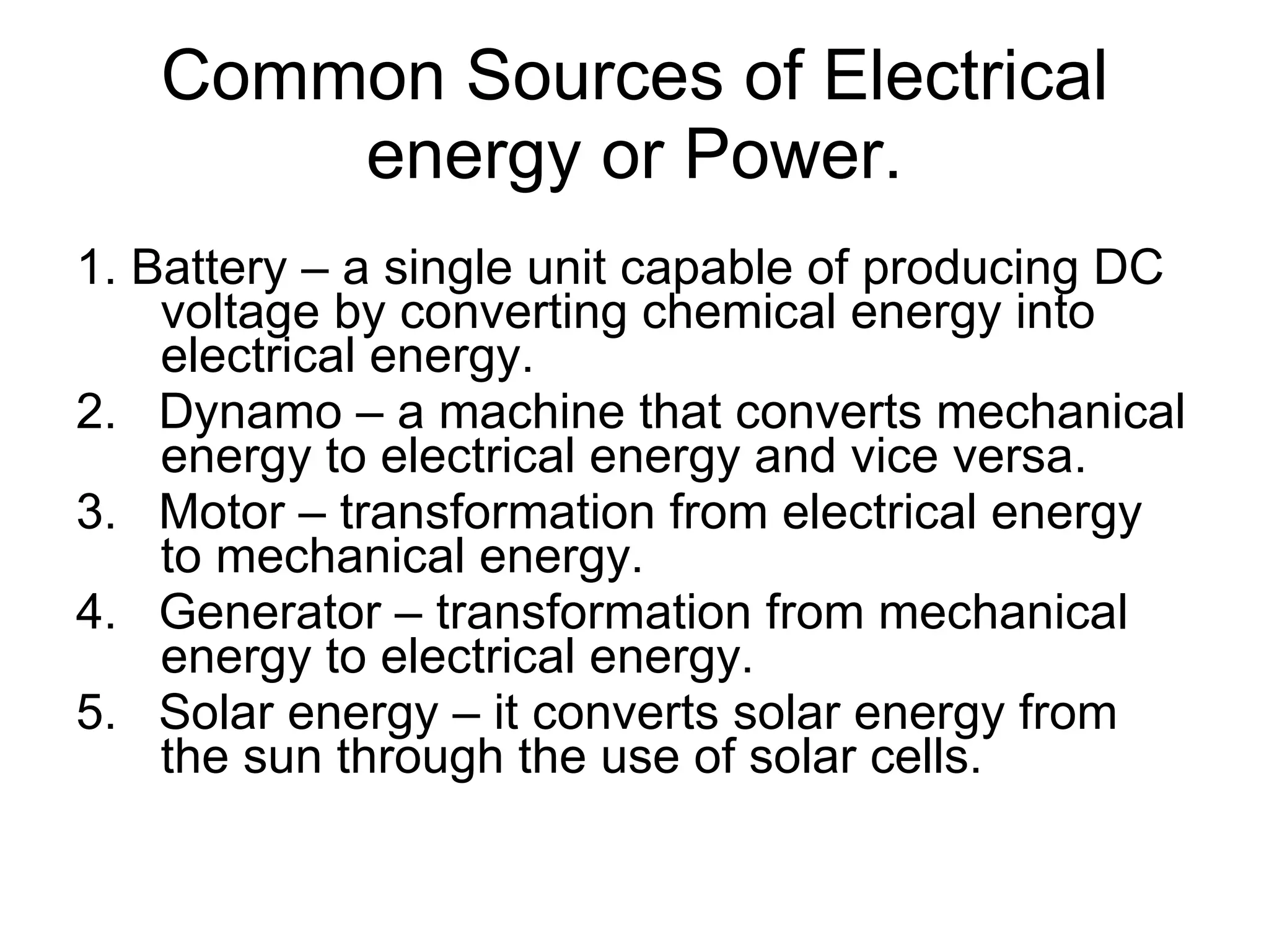 Common Sources of Electrical energy or Power. 1. Battery – a single unit capable of producing DC voltage by converting chemical energy into electrical energy. 2.  Dynamo – a machine that converts mechanical energy to electrical energy and vice versa. 3.  Motor – transformation from electrical energy to mechanical energy. 4.  Generator – transformation from mechanical energy to electrical energy. 5.  Solar energy – it converts solar energy from the sun through the use of solar cells. 