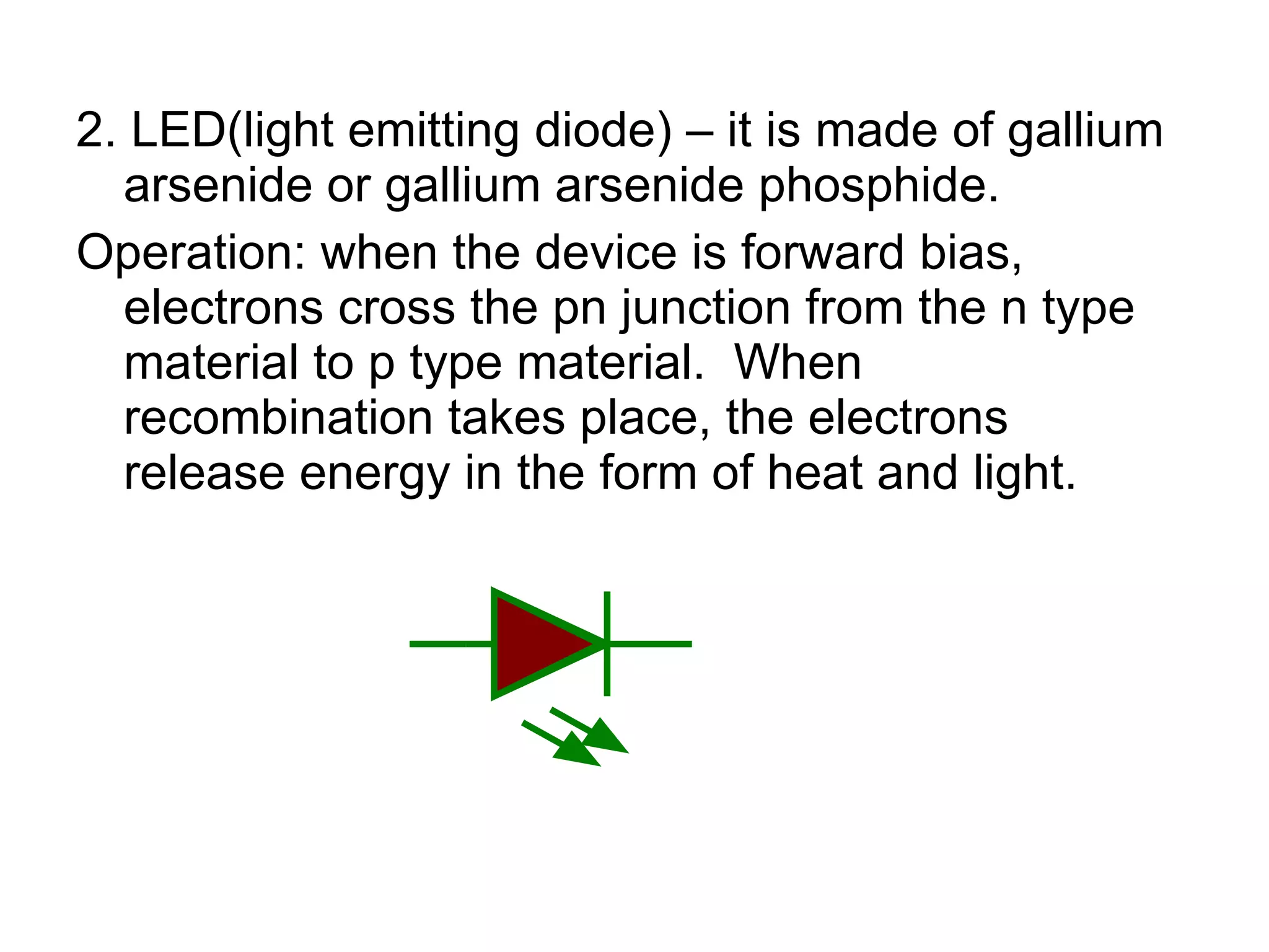 2. LED(light emitting diode) – it is made of gallium arsenide or gallium arsenide phosphide.  Operation: when the device is forward bias, electrons cross the pn junction from the n type material to p type material.  When recombination takes place, the electrons release energy in the form of heat and light. 