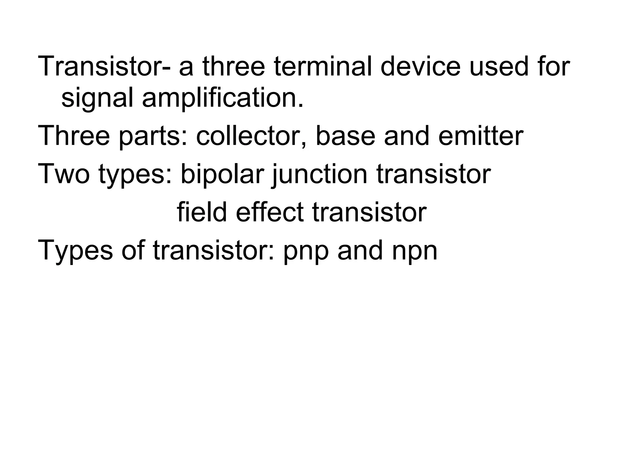 Transistor- a three terminal device used for signal amplification. Three parts: collector, base and emitter Two types: bipolar junction transistor field effect transistor Types of transistor: pnp and npn 