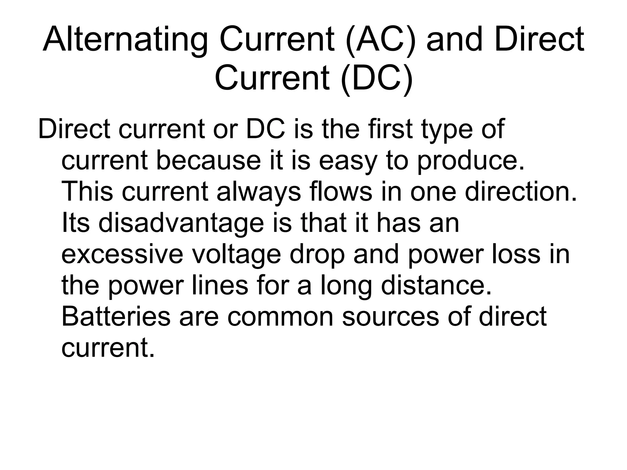 Alternating Current (AC) and Direct Current (DC) Direct current or DC is the first type of current because it is easy to produce.  This current always flows in one direction. Its disadvantage is that it has an excessive voltage drop and power loss in the power lines for a long distance.  Batteries are common sources of direct current. 