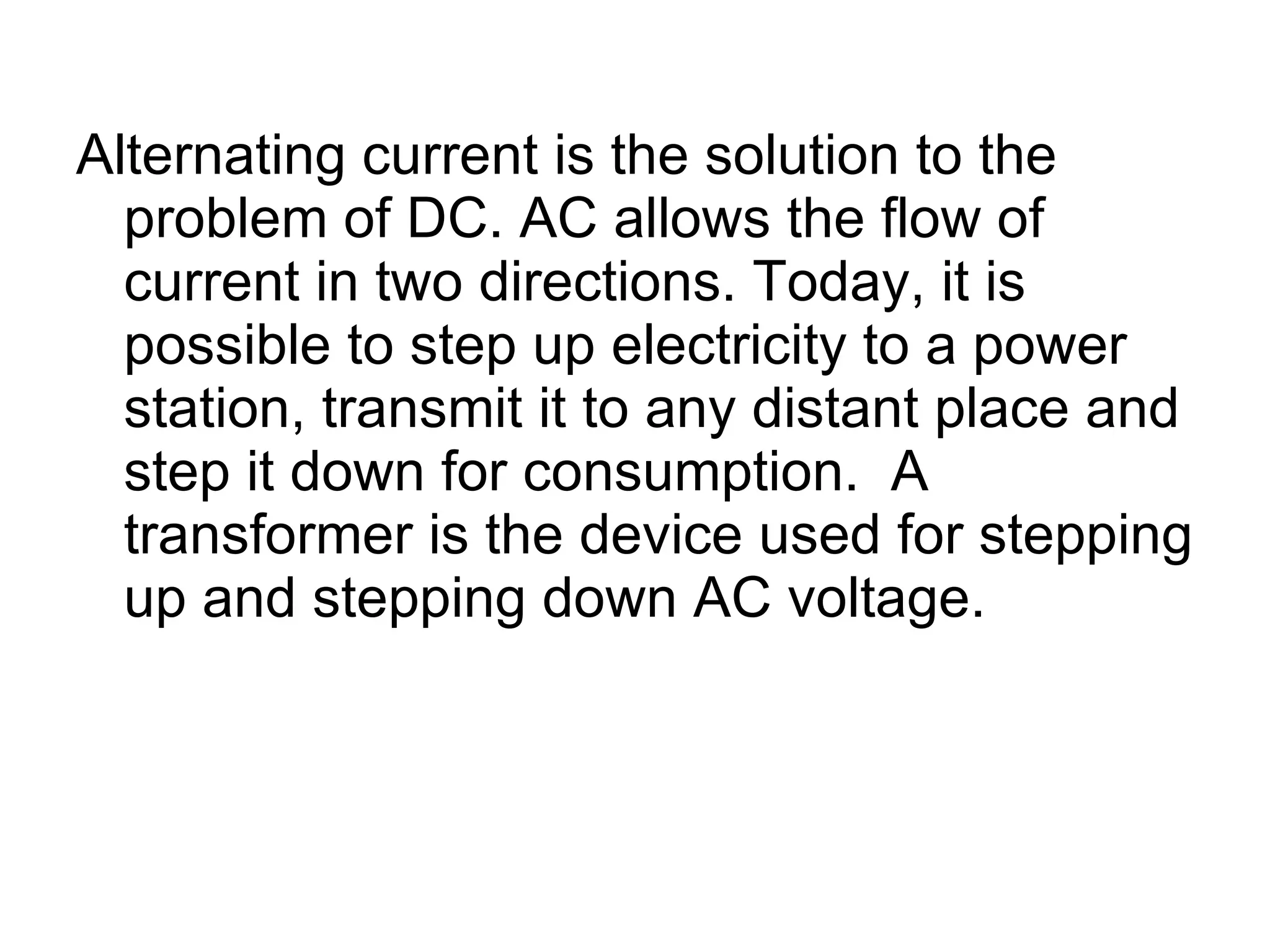 Alternating current is the solution to the problem of DC. AC allows the flow of current in two directions. Today, it is possible to step up electricity to a power station, transmit it to any distant place and step it down for consumption.  A transformer is the device used for stepping up and stepping down AC voltage. 
