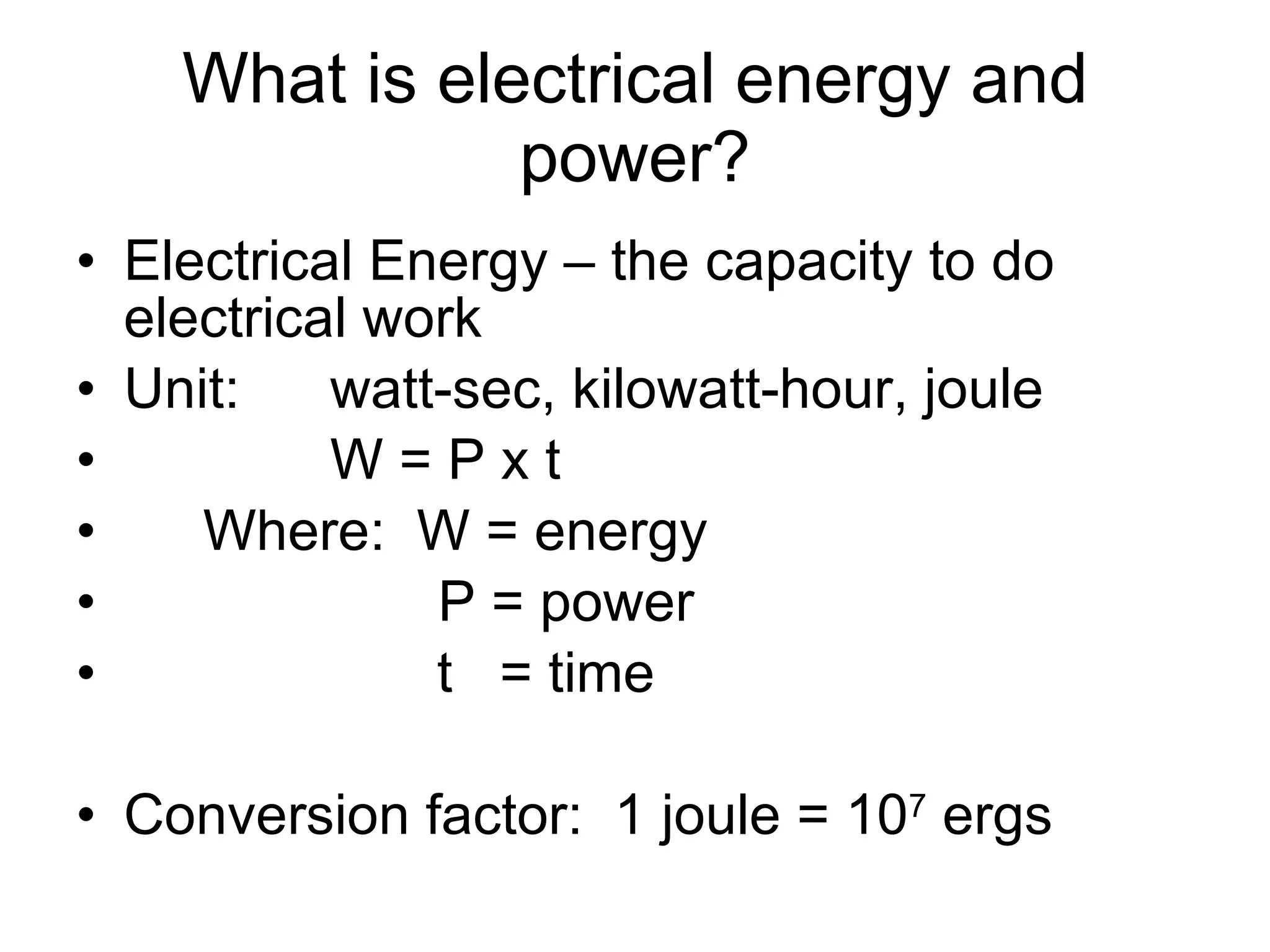 What is electrical energy and power? Electrical Energy – the capacity to do electrical work Unit: watt-sec, kilowatt-hour, joule  W = P x t Where:  W = energy   P = power t  = time Conversion factor:  1 joule = 10 7  ergs 