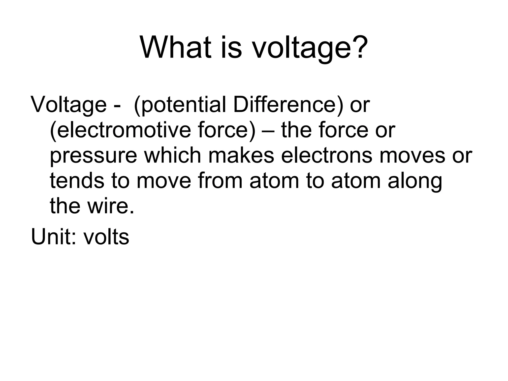 What is voltage? Voltage -  (potential Difference) or (electromotive force) – the force or pressure which makes electrons moves or tends to move from atom to atom along the wire. Unit: volts 