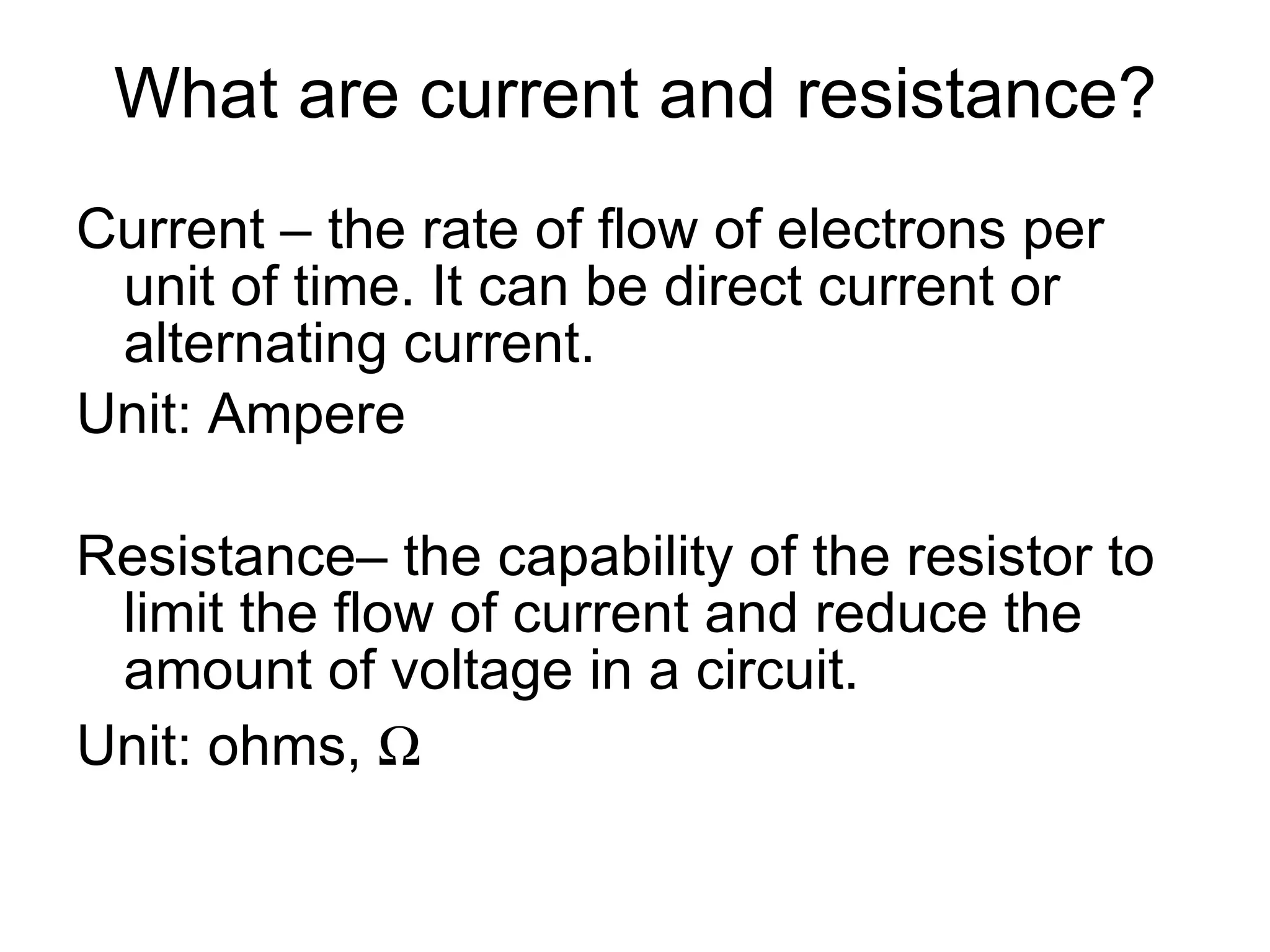 What are current and resistance? Current – the rate of flow of electrons per unit of time. It can be direct current or alternating current. Unit: Ampere Resistance– the capability of the resistor to limit the flow of current and reduce the amount of voltage in a circuit. Unit: ohms,   