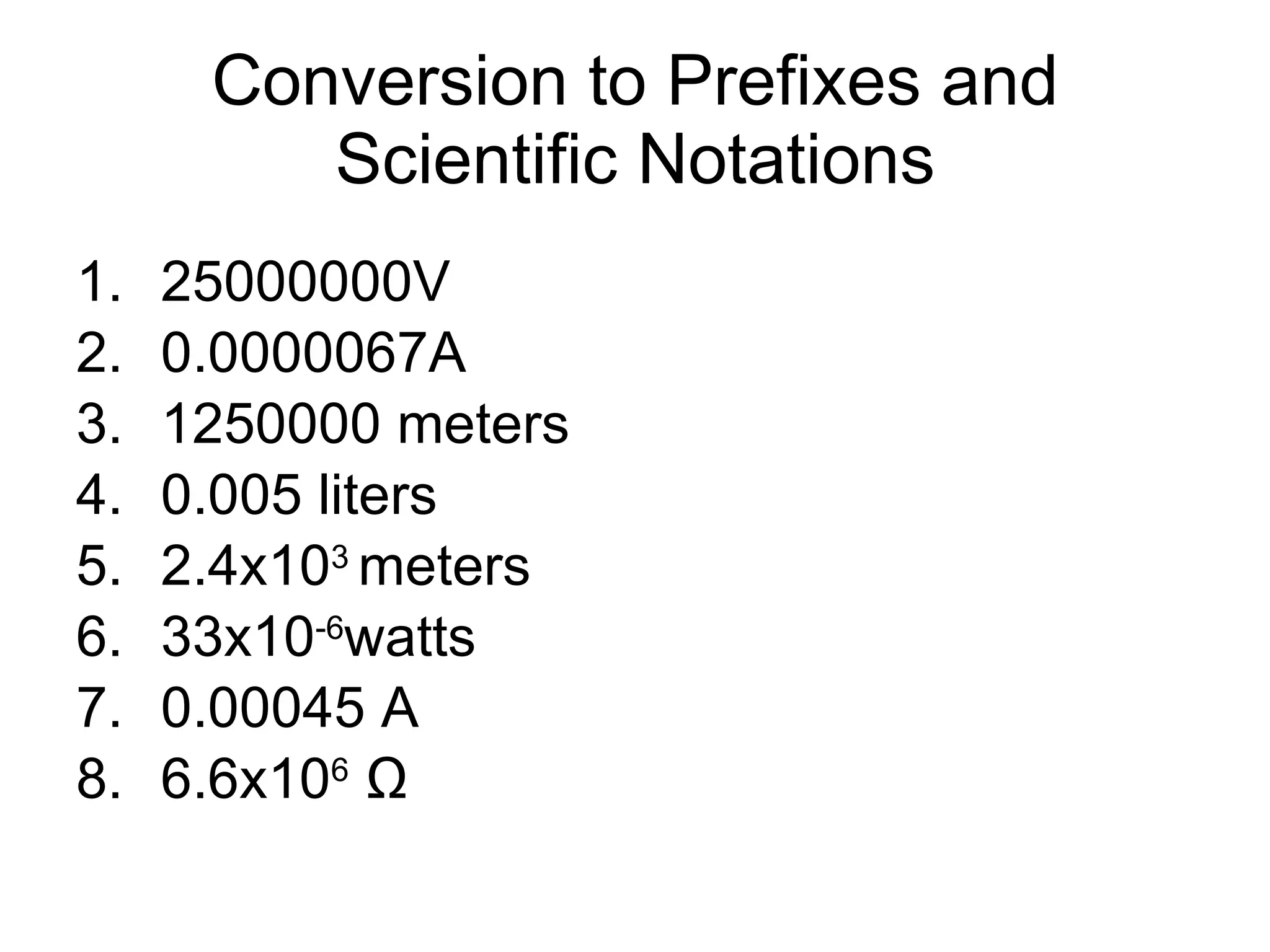Conversion to Prefixes and Scientific Notations 25000000V  0.0000067A 1250000 meters 0.005 liters 2.4x10 3  meters 33x10 -6 watts 0.00045 A 6.6x10 6   Ω 