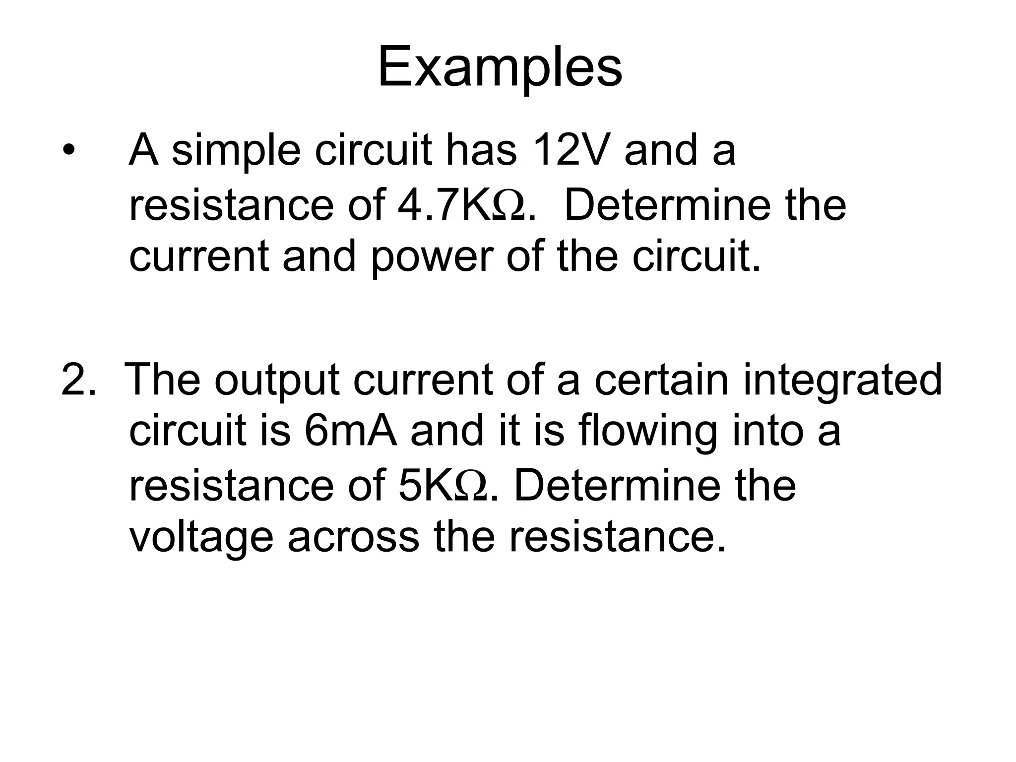 Examples  A simple circuit has 12V and a resistance of 4.7K  .  Determine the current and power of the circuit. 2.  The output current of a certain integrated circuit is 6mA and it is flowing into a resistance of 5K  . Determine the voltage across the resistance. 