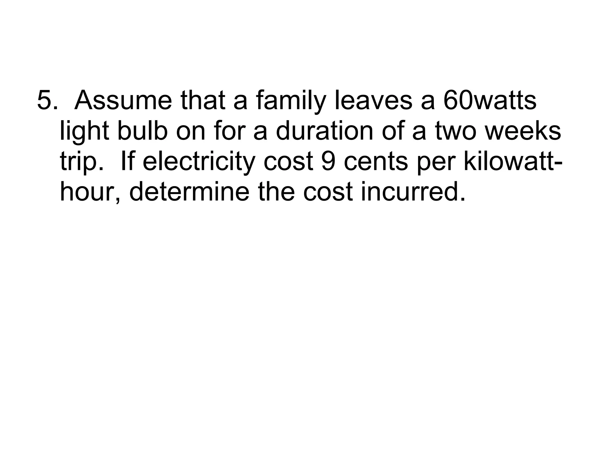 5.  Assume that a family leaves a 60watts light bulb on for a duration of a two weeks trip.  If electricity cost 9 cents per kilowatt-hour, determine the cost incurred. 