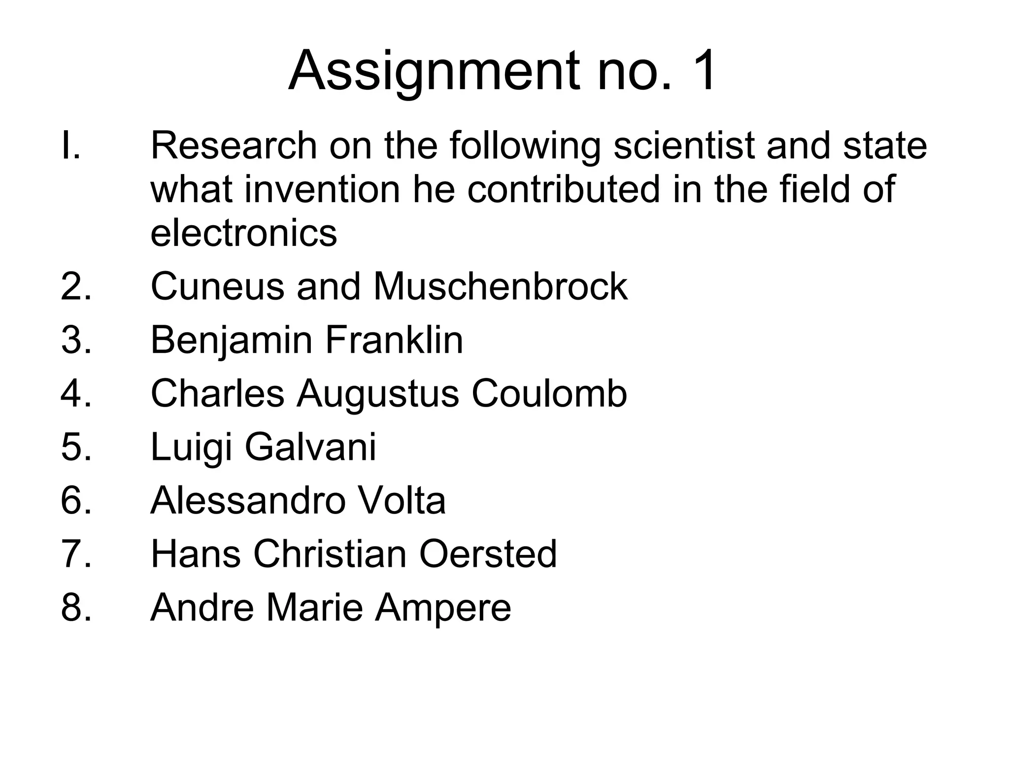 Assignment no. 1 Research on the following scientist and state what invention he contributed in the field of electronics Cuneus and Muschenbrock Benjamin Franklin Charles Augustus Coulomb Luigi Galvani Alessandro Volta Hans Christian Oersted Andre Marie Ampere 