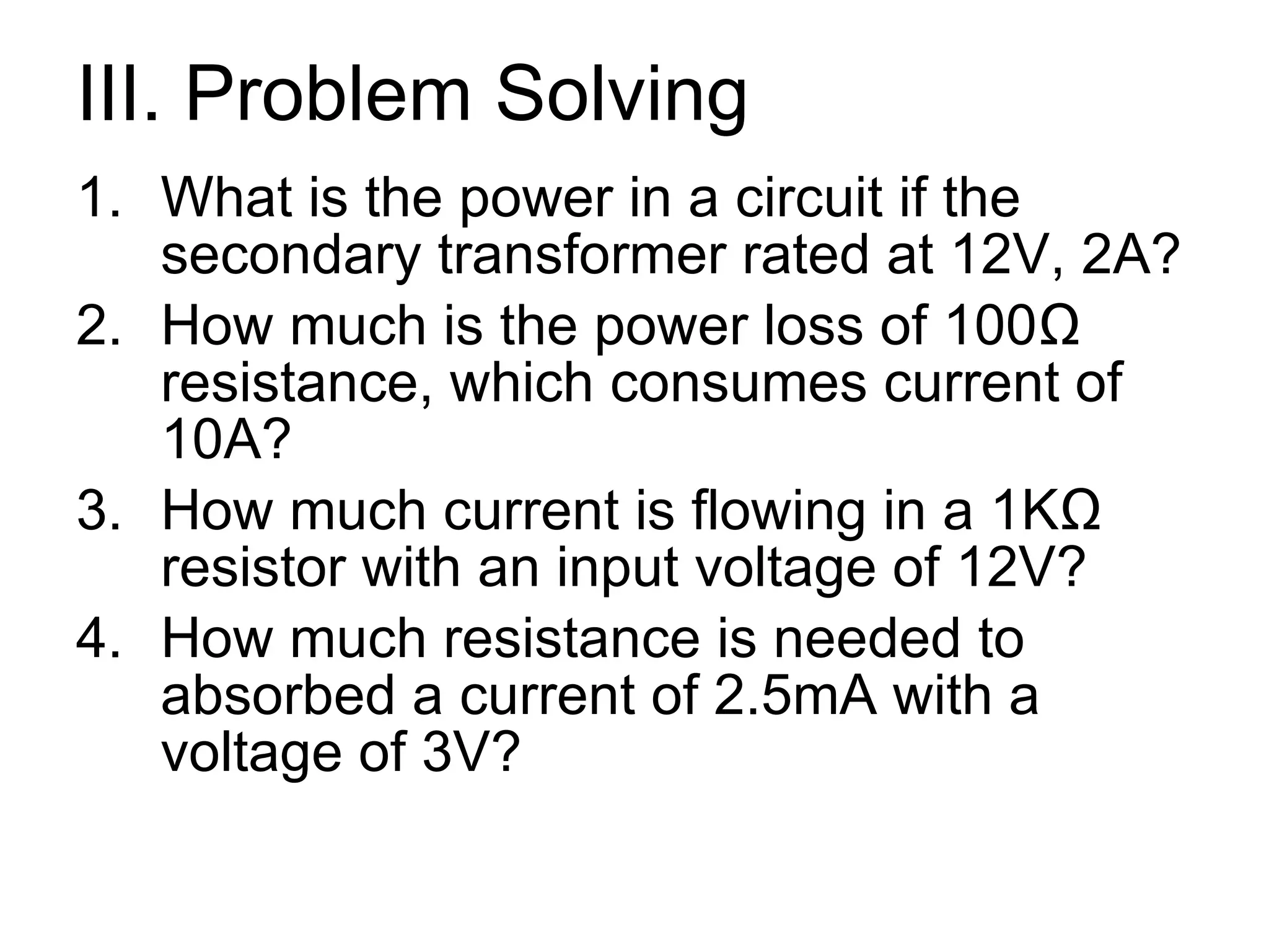 III. Problem Solving What is the power in a circuit if the secondary transformer rated at 12V, 2A? How much is the power loss of 100 Ω resistance, which consumes current of 10A? How much current is flowing in a 1KΩ resistor with an input voltage of 12V? How much resistance is needed to absorbed a current of 2.5mA with a voltage of 3V? 