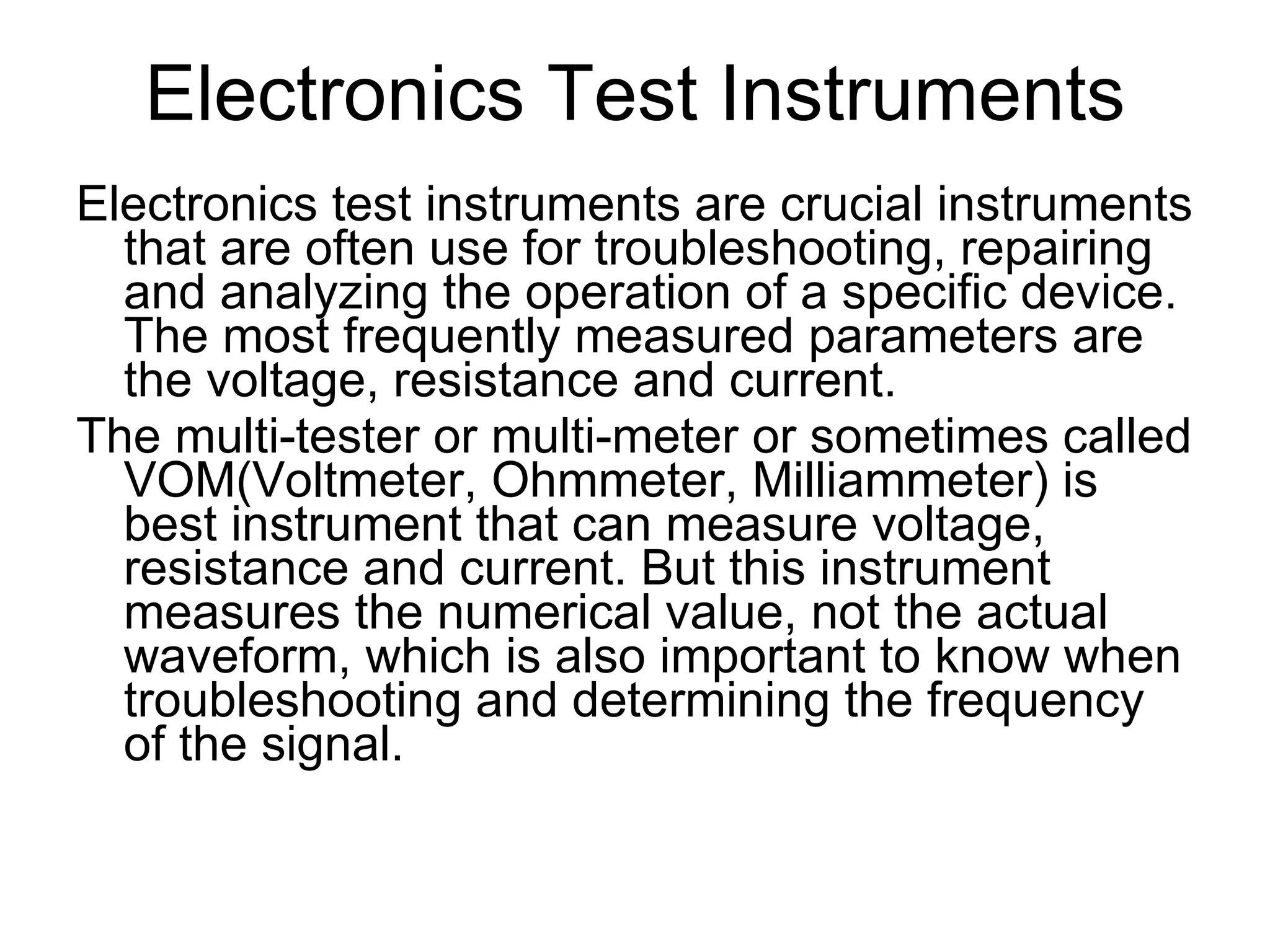 Electronics Test Instruments Electronics test instruments are crucial instruments that are often use for troubleshooting, repairing and analyzing the operation of a specific device. The most frequently measured parameters are the voltage, resistance and current. The multi-tester or multi-meter or sometimes called VOM(Voltmeter, Ohmmeter, Milliammeter) is best instrument that can measure voltage, resistance and current. But this instrument measures the numerical value, not the actual waveform, which is also important to know when troubleshooting and determining the frequency of the signal. 