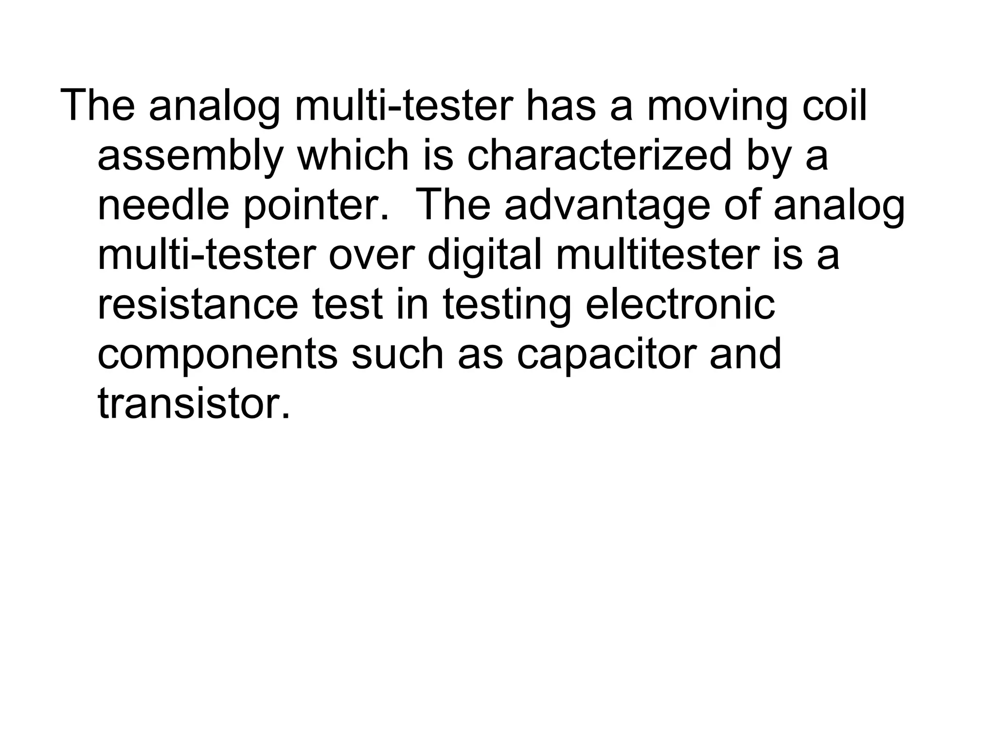 The analog multi-tester has a moving coil assembly which is characterized by a needle pointer.  The advantage of analog multi-tester over digital multitester is a resistance test in testing electronic components such as capacitor and transistor. 