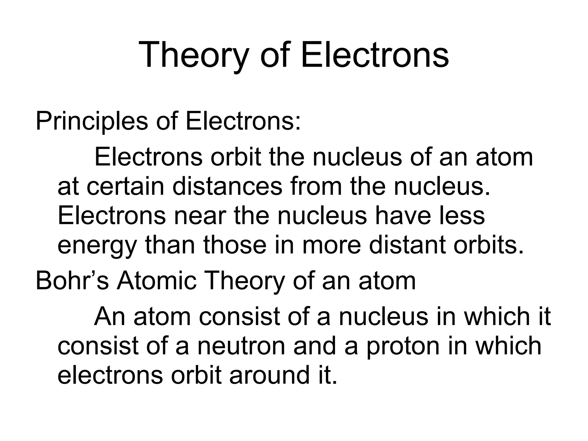 Theory of Electrons Principles of Electrons: Electrons orbit the nucleus of an atom at certain distances from the nucleus.  Electrons near the nucleus have less energy than those in more distant orbits. Bohr’s Atomic Theory of an atom An atom consist of a nucleus in which it consist of a neutron and a proton in which electrons orbit around it. 