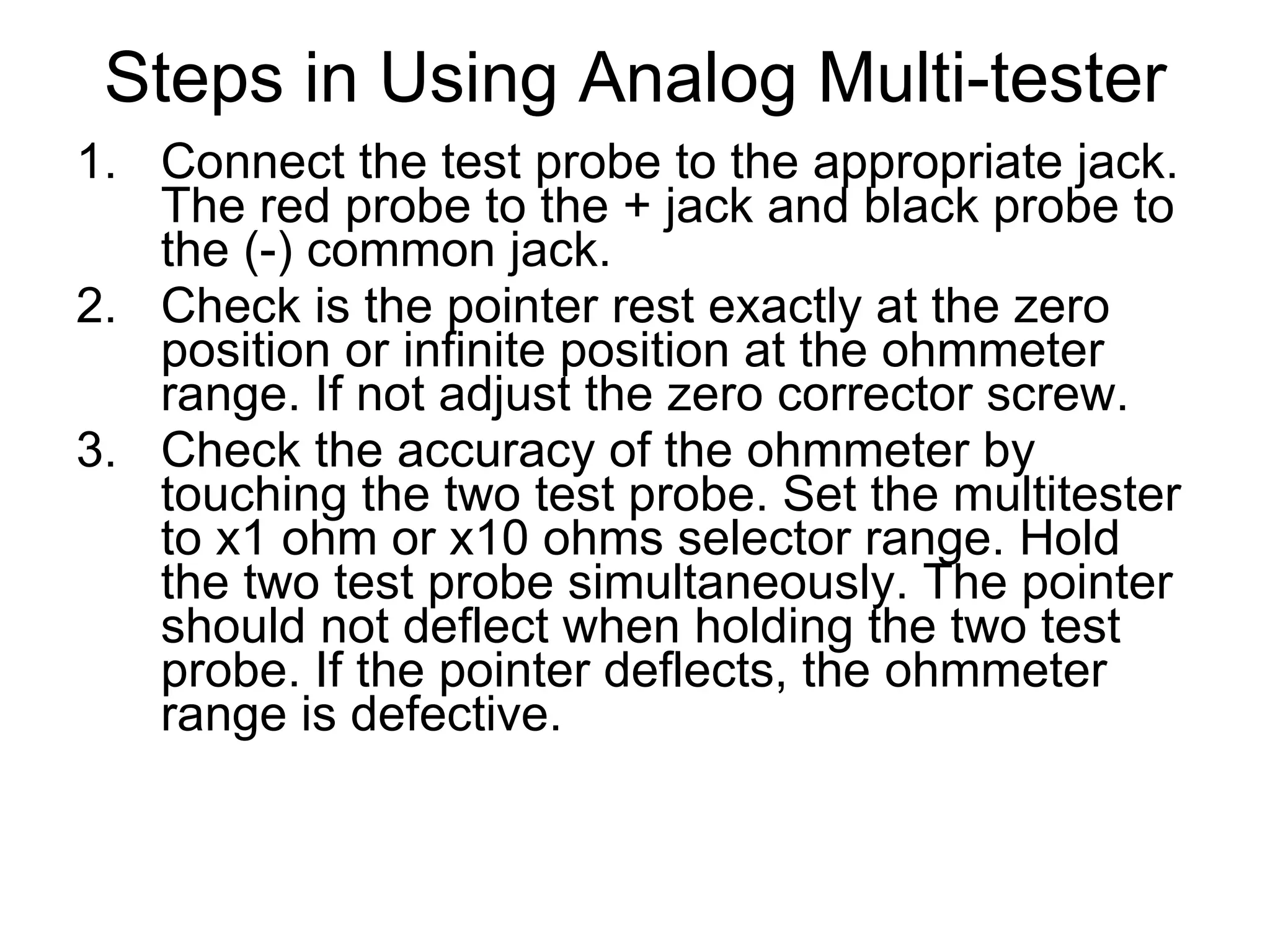 Steps in Using Analog Multi-tester Connect the test probe to the appropriate jack. The red probe to the + jack and black probe to the (-) common jack. Check is the pointer rest exactly at the zero position or infinite position at the ohmmeter range. If not adjust the zero corrector screw. Check the accuracy of the ohmmeter by touching the two test probe. Set the multitester to x1 ohm or x10 ohms selector range. Hold the two test probe simultaneously. The pointer should not deflect when holding the two test probe. If the pointer deflects, the ohmmeter range is defective. 