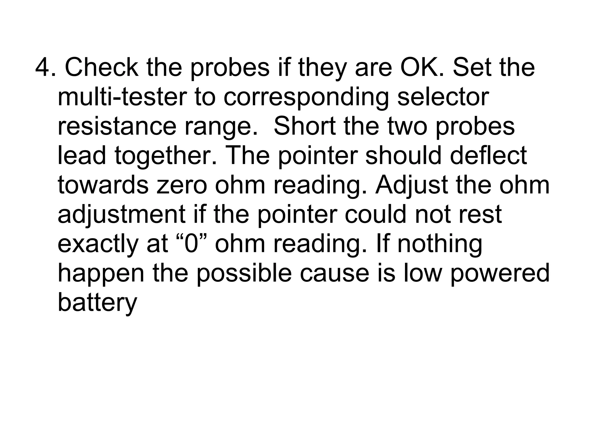 4. Check the probes if they are OK. Set the multi-tester to corresponding selector resistance range.  Short the two probes lead together. The pointer should deflect towards zero ohm reading. Adjust the ohm adjustment if the pointer could not rest exactly at “0” ohm reading. If nothing happen the possible cause is low powered battery 