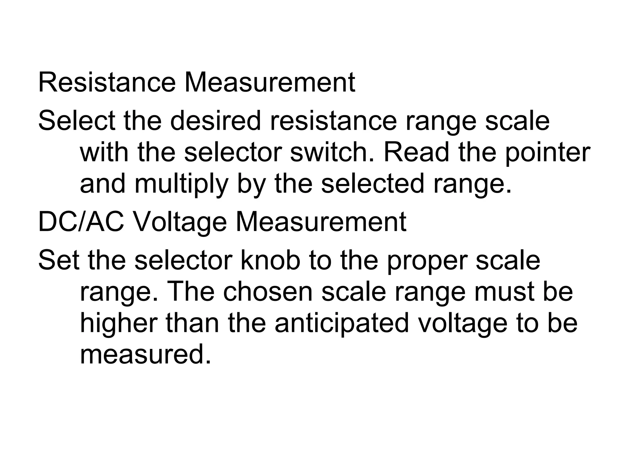Resistance Measurement Select the desired resistance range scale with the selector switch. Read the pointer and multiply by the selected range. DC/AC Voltage Measurement Set the selector knob to the proper scale range. The chosen scale range must be higher than the anticipated voltage to be measured.  
