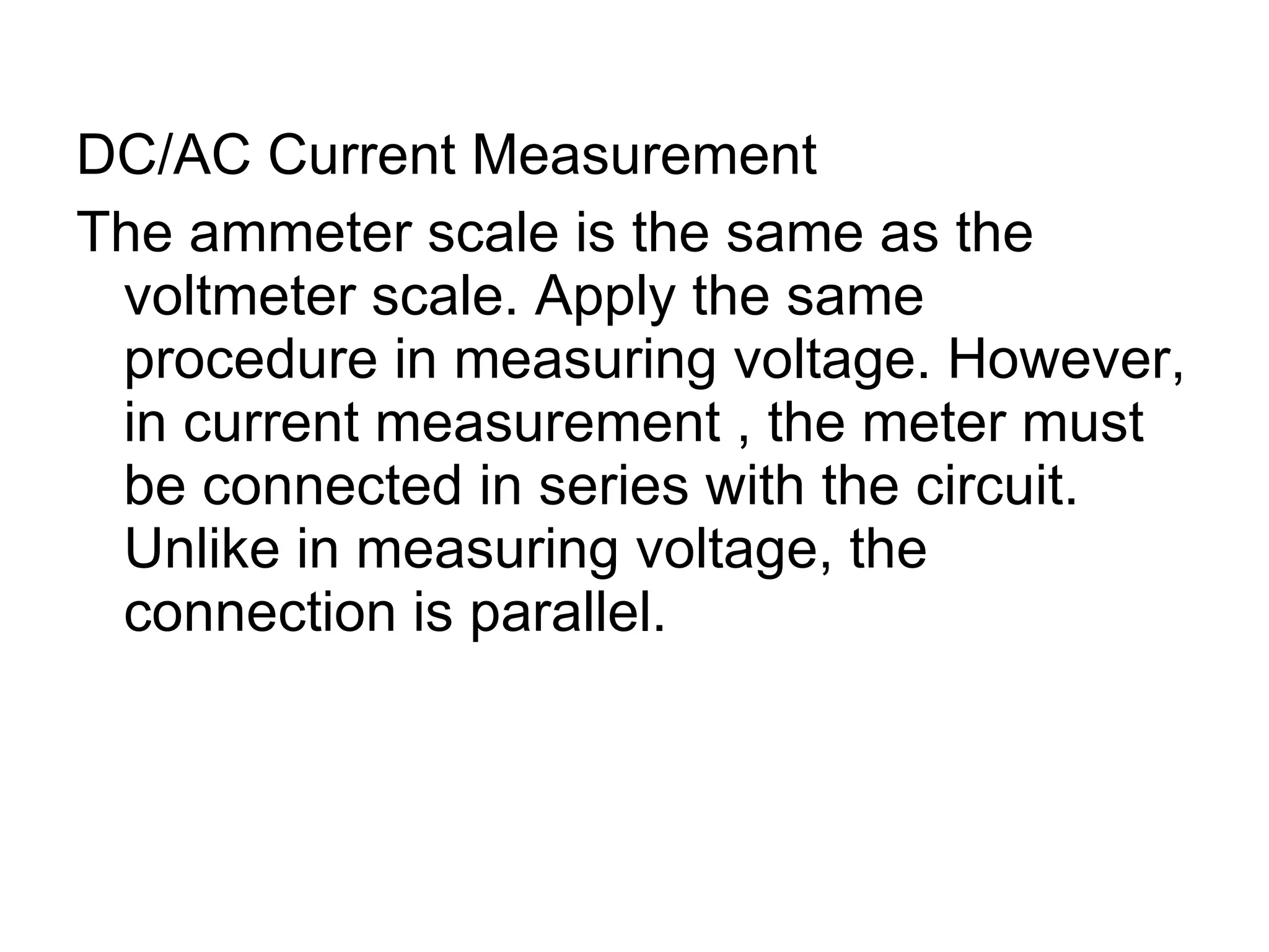 DC/AC Current Measurement The ammeter scale is the same as the voltmeter scale. Apply the same procedure in measuring voltage. However, in current measurement , the meter must be connected in series with the circuit. Unlike in measuring voltage, the connection is parallel. 