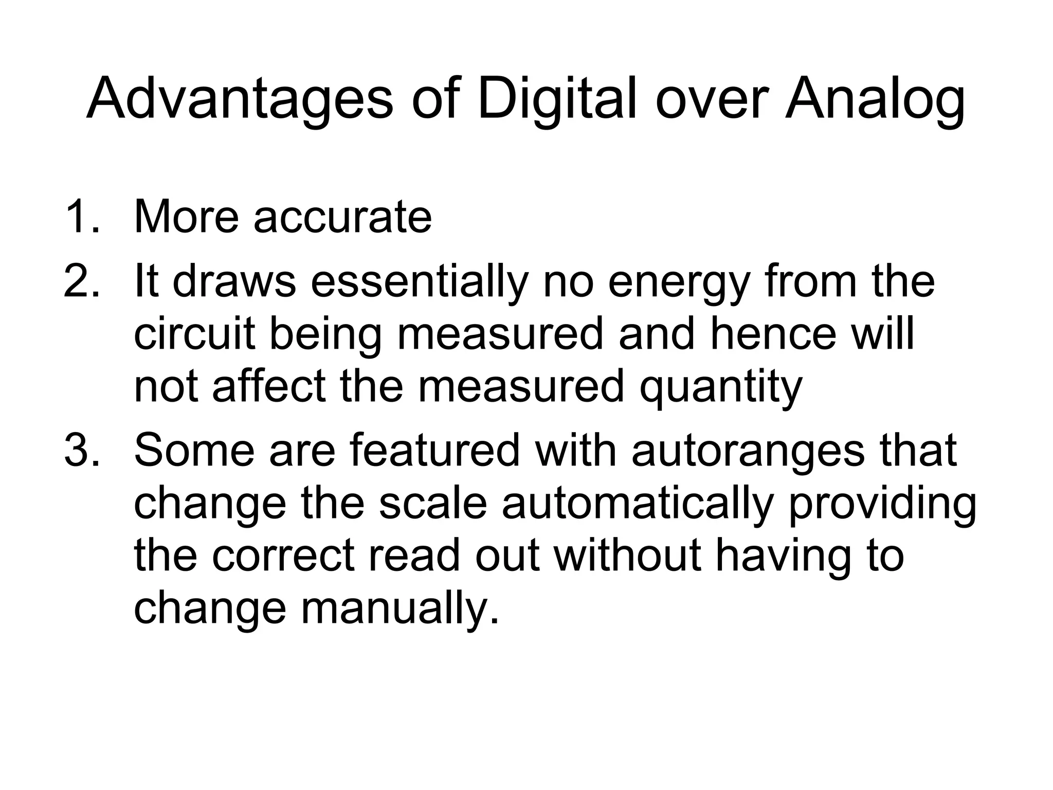 Advantages of Digital over Analog More accurate It draws essentially no energy from the circuit being measured and hence will not affect the measured quantity Some are featured with autoranges that change the scale automatically providing the correct read out without having to change manually. 