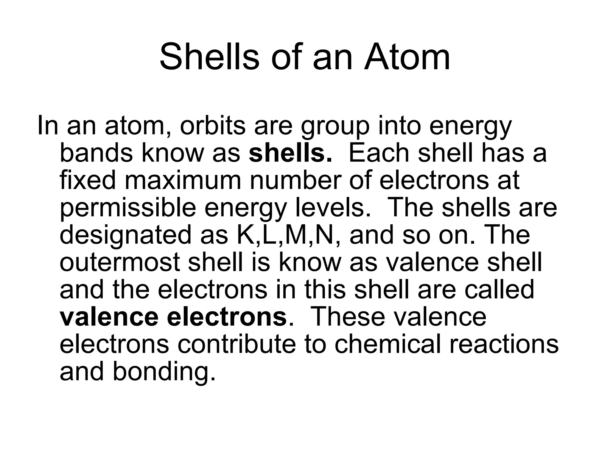 Shells of an Atom In an atom, orbits are group into energy bands know as  shells.  Each shell has a fixed maximum number of electrons at permissible energy levels.  The shells are designated as K,L,M,N, and so on. The outermost shell is know as valence shell and the electrons in this shell are called  valence electrons .  These valence electrons contribute to chemical reactions and bonding. 