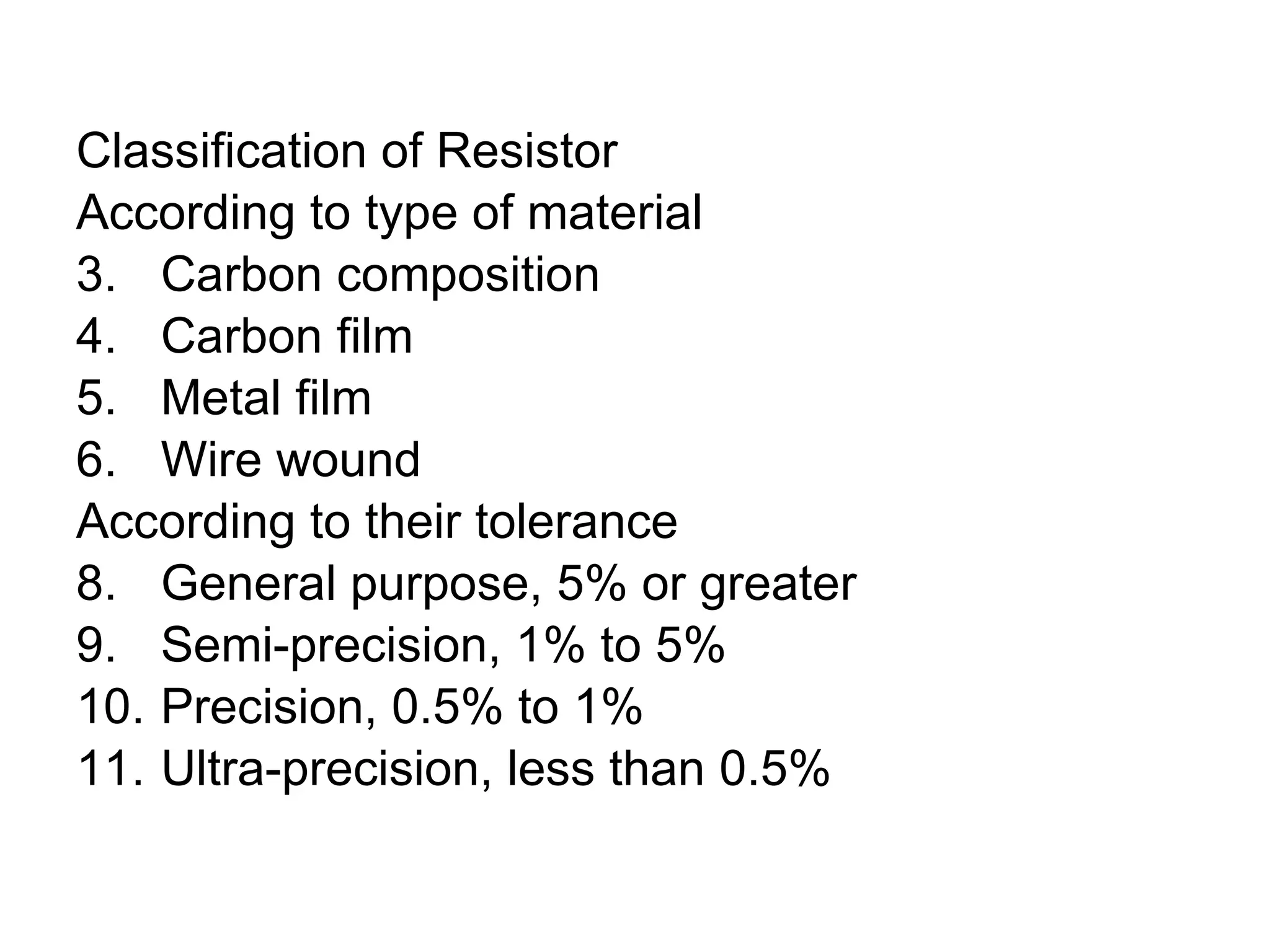 Classification of Resistor According to type of material Carbon composition Carbon film Metal film Wire wound According to their tolerance General purpose, 5% or greater Semi-precision, 1% to 5% Precision, 0.5% to 1% Ultra-precision, less than 0.5% 