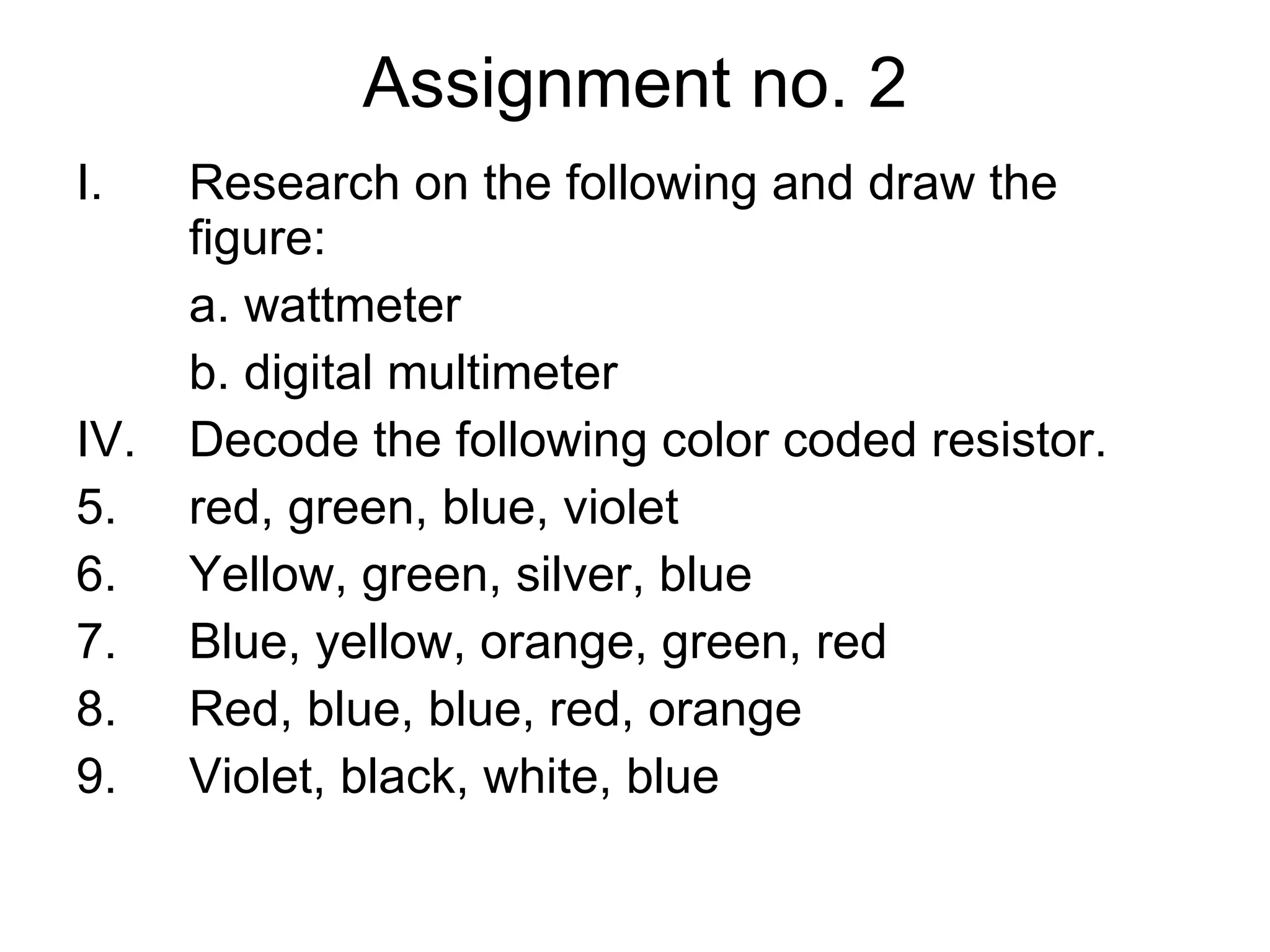 Assignment no. 2 Research on the following and draw the figure: a. wattmeter b. digital multimeter Decode the following color coded resistor. red, green, blue, violet Yellow, green, silver, blue Blue, yellow, orange, green, red Red, blue, blue, red, orange Violet, black, white, blue 