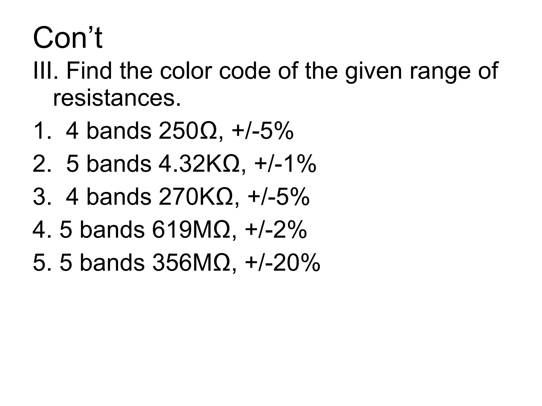 Con’t III. Find the color code of the given range of resistances. 1.  4 bands 250 Ω, +/-5% 2.  5 bands 4.32KΩ, +/-1% 3.  4 bands 270KΩ, +/-5% 4. 5 bands 619MΩ, +/-2% 5. 5 bands 356MΩ, +/-20% 