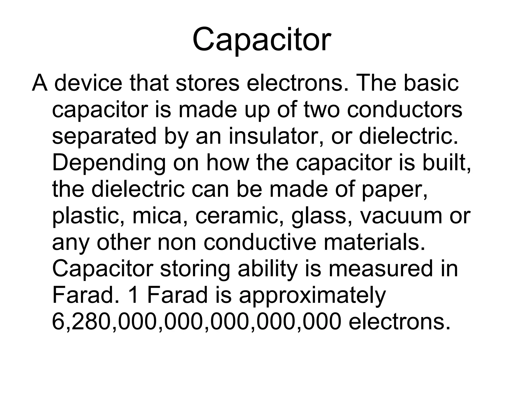 Capacitor  A device that stores electrons. The basic capacitor is made up of two conductors separated by an insulator, or dielectric. Depending on how the capacitor is built, the dielectric can be made of paper, plastic, mica, ceramic, glass, vacuum or any other non conductive materials. Capacitor storing ability is measured in Farad. 1 Farad is approximately 6,280,000,000,000,000,000 electrons. 