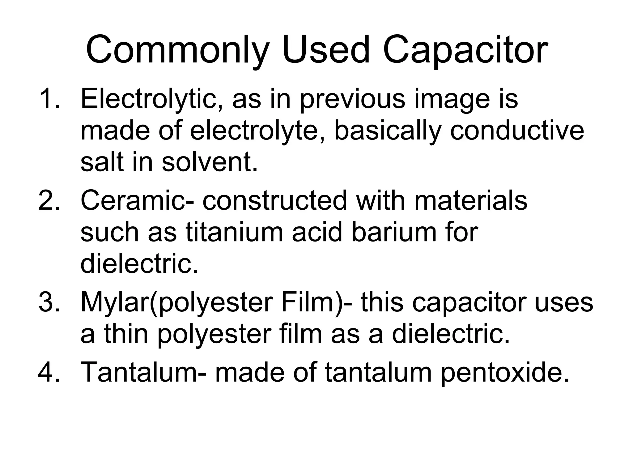Commonly Used Capacitor Electrolytic, as in previous image is made of electrolyte, basically conductive salt in solvent. Ceramic- constructed with materials such as titanium acid barium for dielectric. Mylar(polyester Film)- this capacitor uses a thin polyester film as a dielectric. Tantalum- made of tantalum pentoxide. 