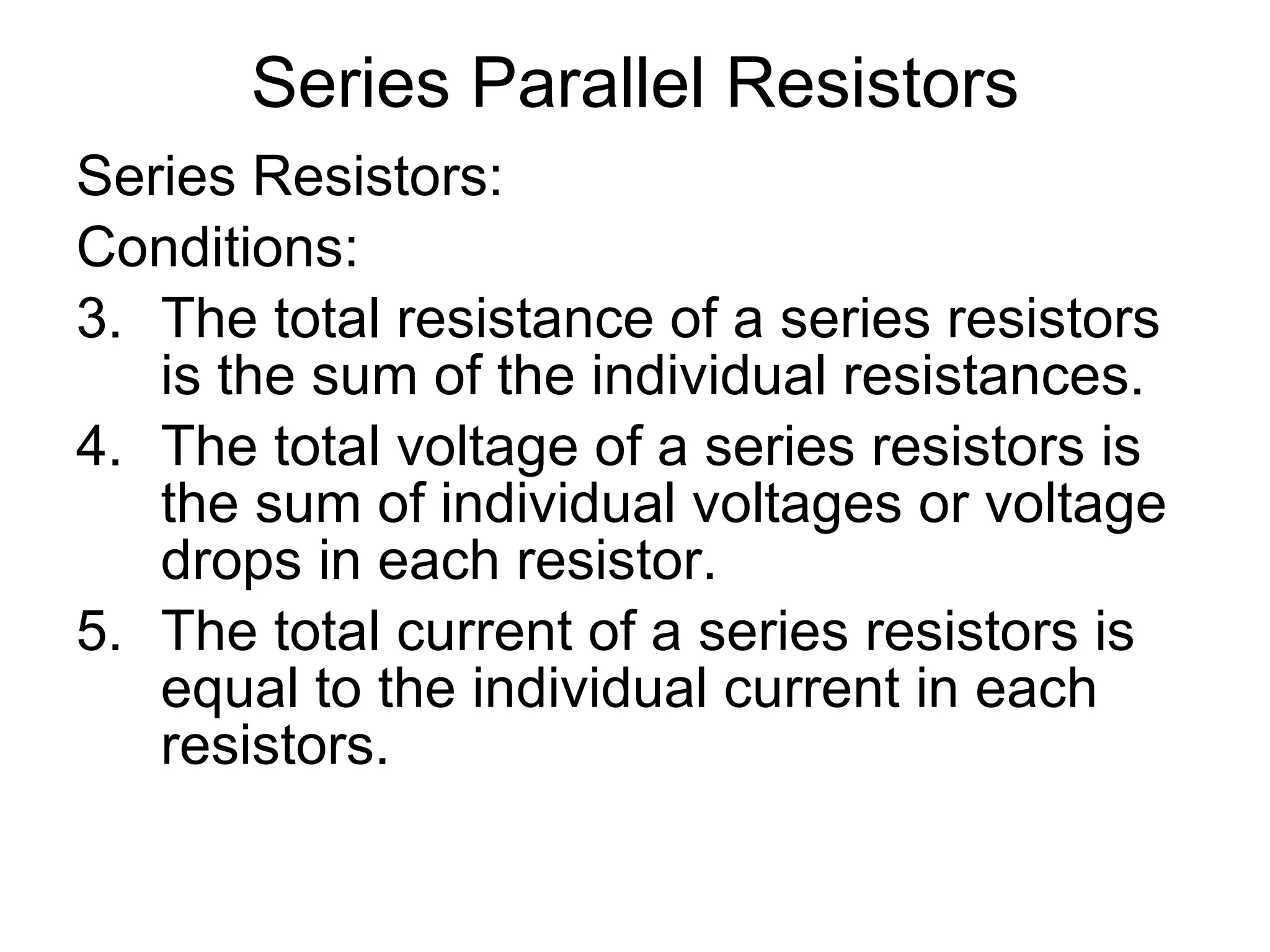 Series Parallel Resistors Series Resistors: Conditions: The total resistance of a series resistors is the sum of the individual resistances. The total voltage of a series resistors is the sum of individual voltages or voltage drops in each resistor. The total current of a series resistors is equal to the individual current in each resistors. 