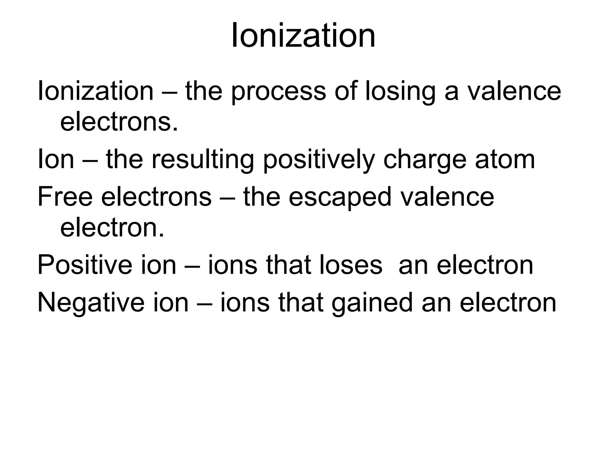 Ionization  Ionization – the process of losing a valence electrons. Ion – the resulting positively charge atom Free electrons – the escaped valence electron. Positive ion – ions that loses  an electron Negative ion – ions that gained an electron 