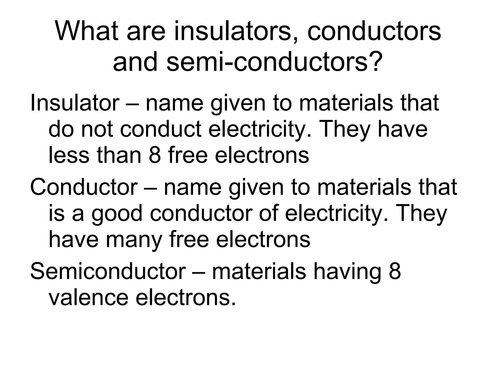 What are insulators, conductors and semi-conductors? Insulator – name given to materials that do not conduct electricity. They have less than 8 free electrons Conductor – name given to materials that is a good conductor of electricity. They have many free electrons Semiconductor – materials having 8 valence electrons. 