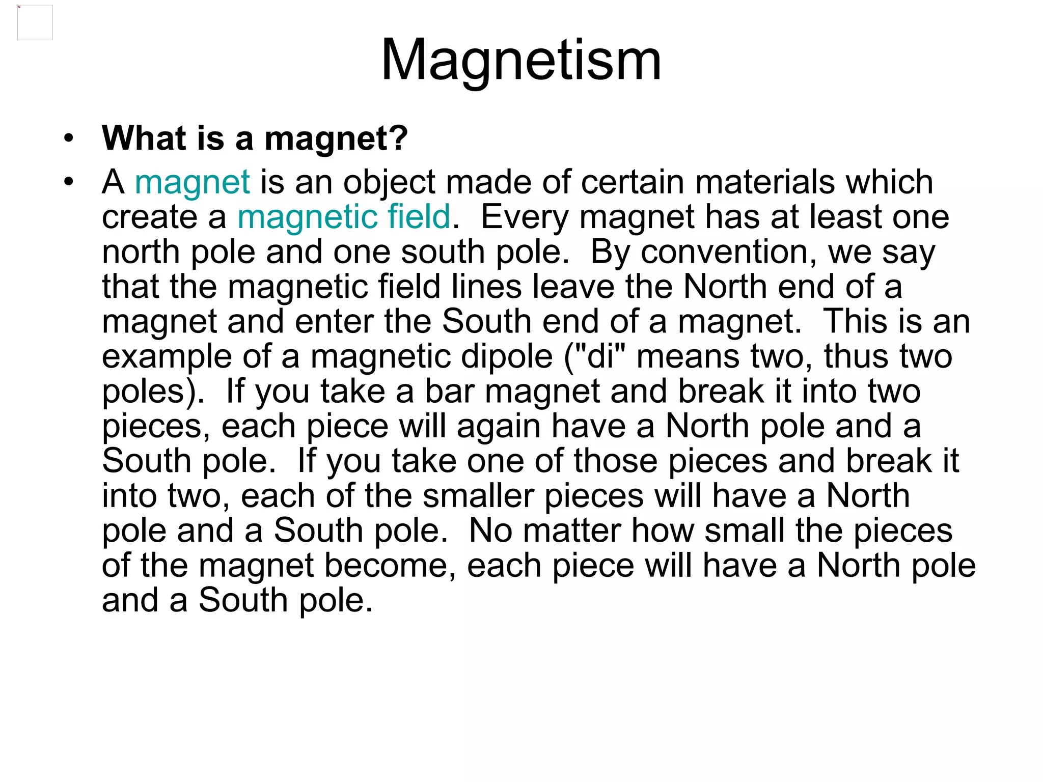 Magnetism What is a magnet? A  magnet  is an object made of certain materials which create a  magnetic field .  Every magnet has at least one north pole and one south pole.  By convention, we say that the magnetic field lines leave the North end of a magnet and enter the South end of a magnet.  This is an example of a magnetic dipole ("di" means two, thus two poles).  If you take a bar magnet and break it into two pieces, each piece will again have a North pole and a South pole.  If you take one of those pieces and break it into two, each of the smaller pieces will have a North pole and a South pole.  No matter how small the pieces of the magnet become, each piece will have a North pole and a South pole.   