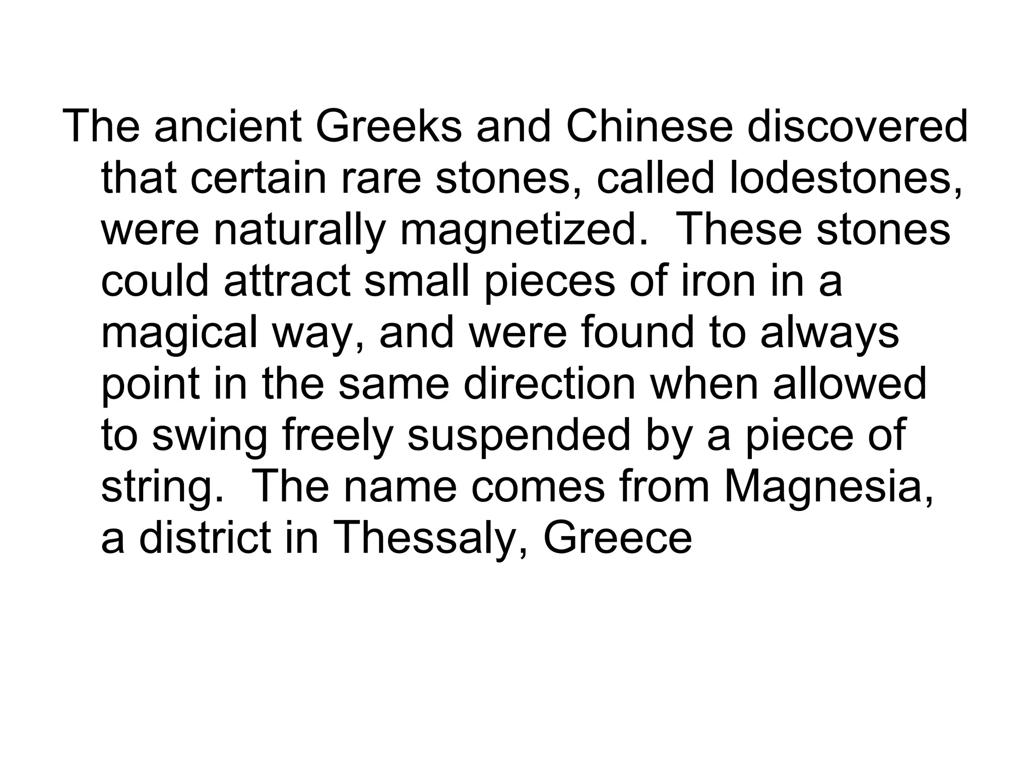 The ancient Greeks and Chinese discovered that certain rare stones, called lodestones, were naturally magnetized.  These stones could attract small pieces of iron in a magical way, and were found to always point in the same direction when allowed to swing freely suspended by a piece of string.  The name comes from Magnesia, a district in Thessaly, Greece  
