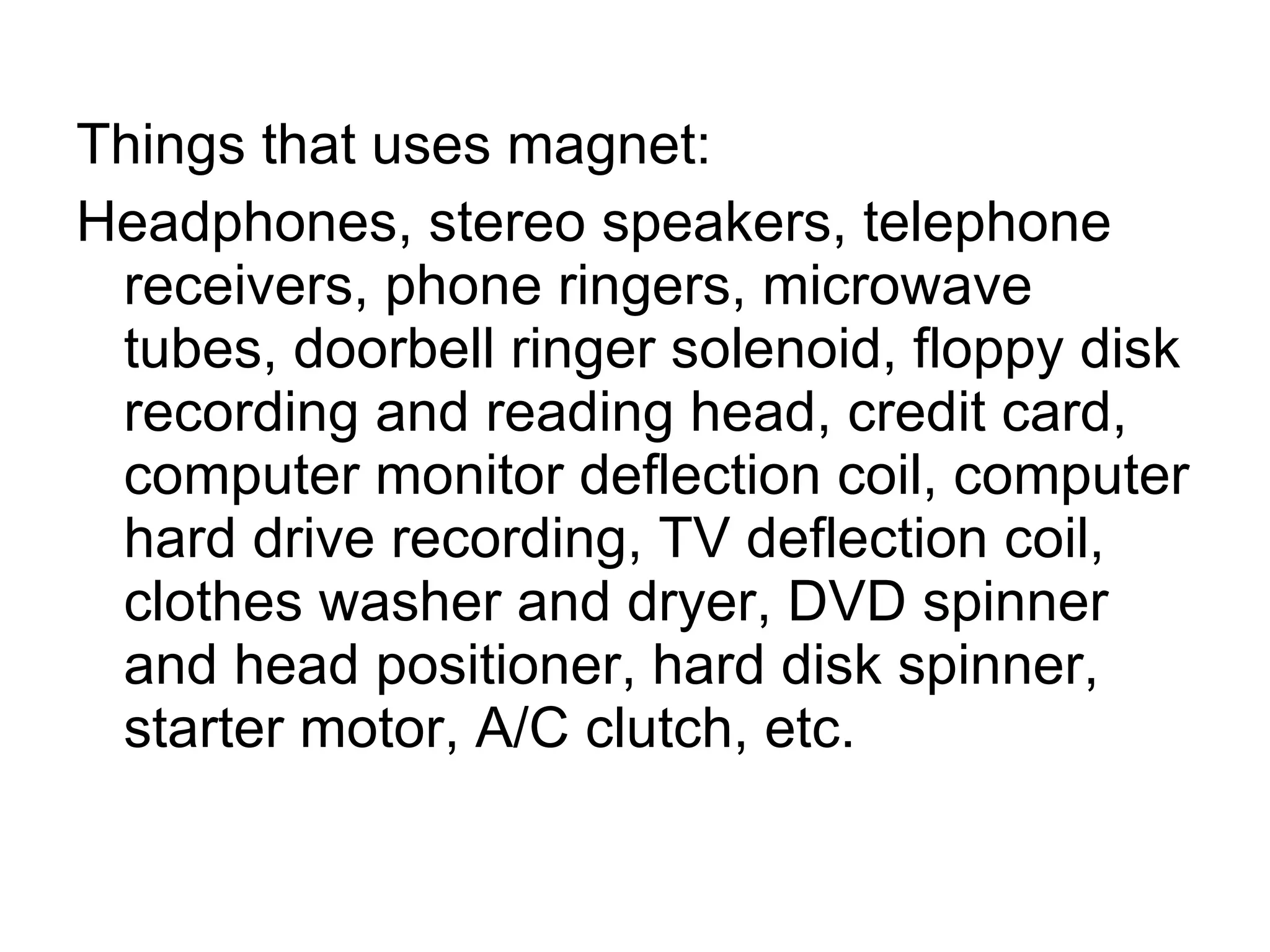 Things that uses magnet: Headphones, stereo speakers, telephone receivers, phone ringers, microwave tubes, doorbell ringer solenoid, floppy disk recording and reading head, credit card, computer monitor deflection coil, computer hard drive recording, TV deflection coil, clothes washer and dryer, DVD spinner and head positioner, hard disk spinner, starter motor, A/C clutch, etc.  