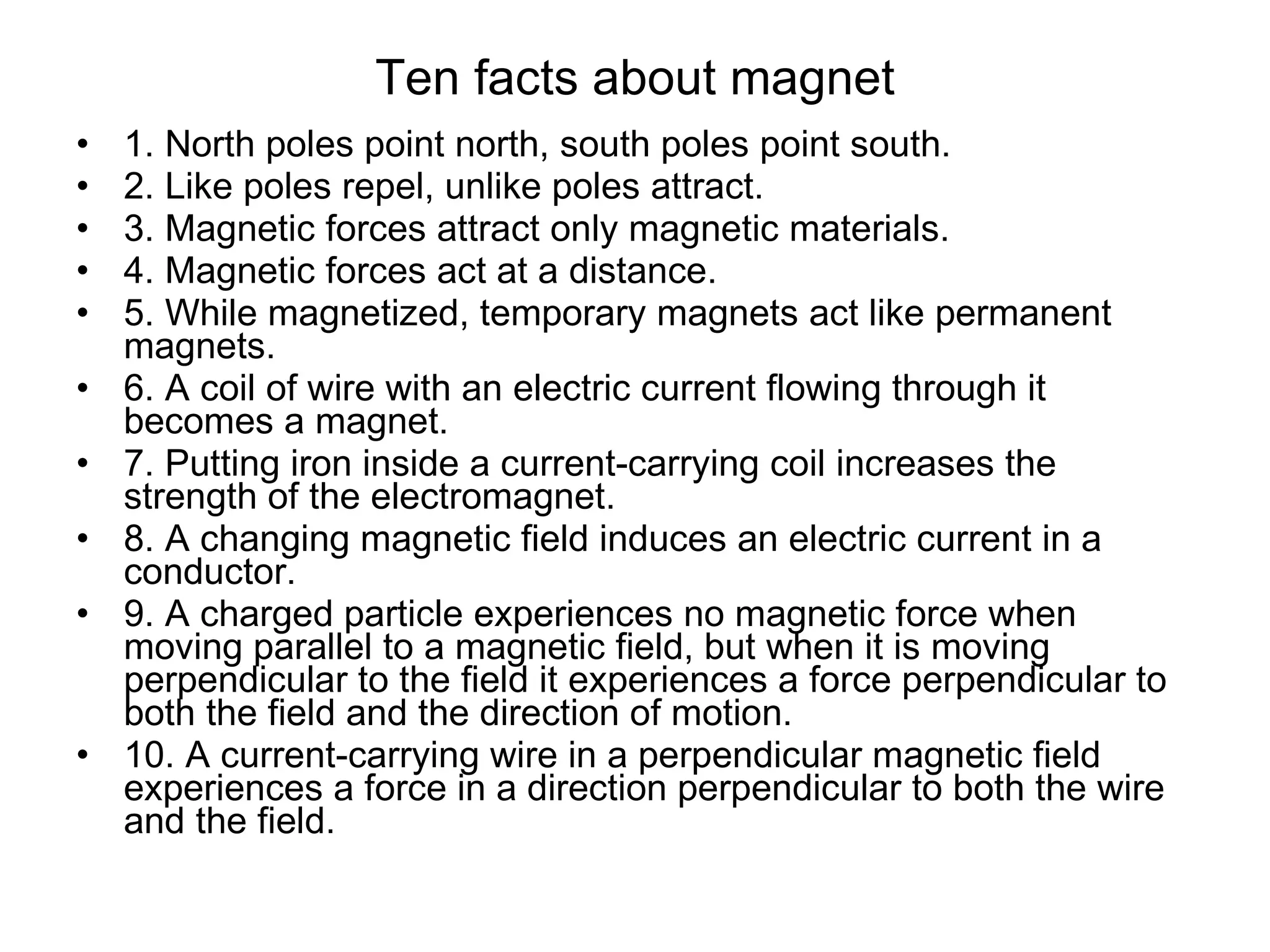 Ten facts about magnet 1. North poles point north, south poles point south.  2. Like poles repel, unlike poles attract.  3. Magnetic forces attract only magnetic materials.  4. Magnetic forces act at a distance.  5. While magnetized, temporary magnets act like permanent magnets.  6. A coil of wire with an electric current flowing through it becomes a magnet.  7. Putting iron inside a current-carrying coil increases the strength of the electromagnet.  8. A changing magnetic field induces an electric current in a conductor.  9. A charged particle experiences no magnetic force when moving parallel to a magnetic field, but when it is moving perpendicular to the field it experiences a force perpendicular to both the field and the direction of motion.  10. A current-carrying wire in a perpendicular magnetic field experiences a force in a direction perpendicular to both the wire and the field. 
