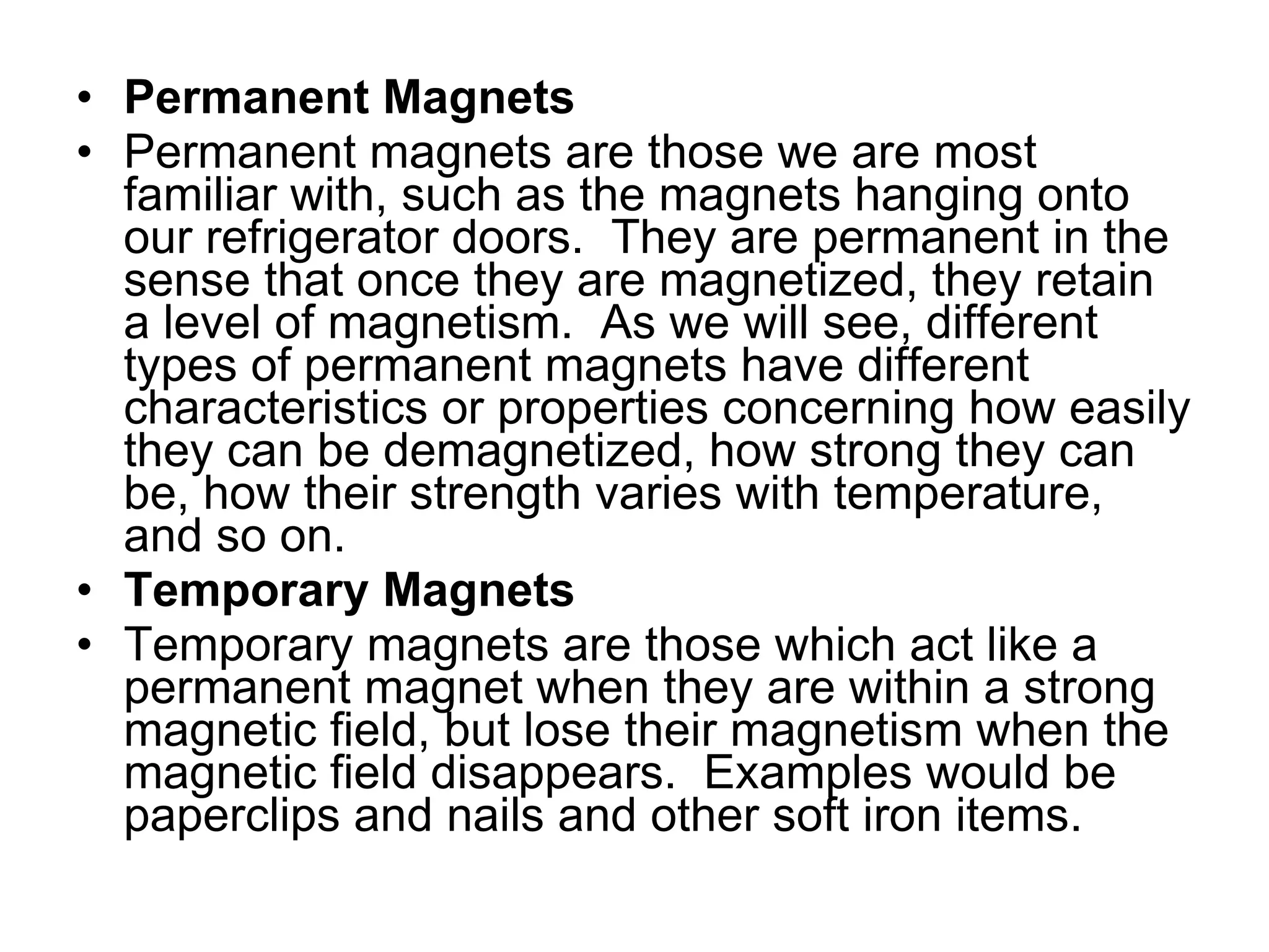 Permanent Magnets Permanent magnets are those we are most familiar with, such as the magnets hanging onto our refrigerator doors.  They are permanent in the sense that once they are magnetized, they retain a level of magnetism.  As we will see, different types of permanent magnets have different characteristics or properties concerning how easily they can be demagnetized, how strong they can be, how their strength varies with temperature, and so on. Temporary Magnets Temporary magnets are those which act like a permanent magnet when they are within a strong magnetic field, but lose their magnetism when the magnetic field disappears.  Examples would be paperclips and nails and other soft iron items. 