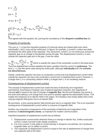 E
EA
Or flux =
= = =
= I
This agrees with the equation (6), proving the consistency of the Ampere’s modified law (5).
Property of continuity:
The sum (Ic + Id) has the important property of continuity along ant closed path even when
individually Ic and Id may not be continuous. In figure, for example, a current Ic enters one plate
and leaves the other plate of the capacitor. The conduction current Ic is not continuous across the
capacitor gap as no charge is transported across the gap. The displacement current Id is zero
outside the capacitor pate and in the gap, it has the value
= which is exactly the value of the conduction current in the lead wires.
Thus the displacement current satisfies the basic condition that the current is continuous. The
term Ic + Id has the same value along the entire path, although individually both the currents
are discontinuous.
Clearly, inside the capacitor we have no conduction current and only displacement current while
outside the capacitor we have only conduction current and no displacement current. However, Ic
is larger than Id in a conducting medium while Id is larger than Ic in an insulating medium.
Consequences of displacement current:
The concept of displacement current has made the laws of electricity and magnetism
symmetrical. According to Faraday’s law of electromagnetism induction, the magnitude of
induced emf is equal to the rate of change of magnetic flux. But the emf between two points is
the work done taking a unit charge from one point to another against the electrostatic forces. This
implies the existence of an electric field in the region. So Faraday’s law simply states that a time
varying magnetic field gives rise to an electric field.
By symmetry, a time varying electric field should give rise to a magnetic field. This is an important
consequence of displacement current which is a source of magnetic field.
Another very important consequence of the symmetry of electricity and magnetism is the
existence of electromagnetic waves, so important for modern communication.
Important properties of displacement current are as follows:
1. Displacement current exists wherever there is a change in electric flux. Unlike conduction
current, it does not exist under steady conditions.
2. It is not a current. It only adds to current density in Ampere’s circuital law. As it produces
magnetic field, so it is called a current.
3. The magnitude of displacement current is equal to the rate of displacement of charge from
one capacitor pelt to the other.
C2
C2
 