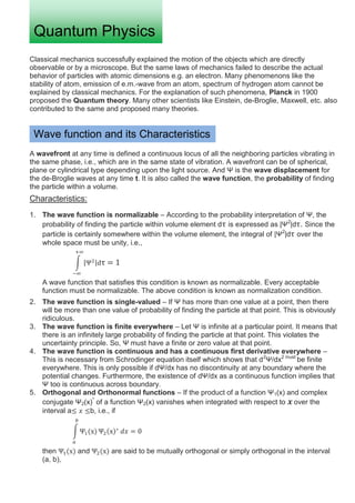 Classical mechanics successfully explained the motion of the objects which are directly
observable or by a microscope. But the same laws of mechanics failed to describe the actual
behavior of particles with atomic dimensions e.g. an electron. Many phenomenons like the
stability of atom, emission of e.m.-wave from an atom, spectrum of hydrogen atom cannot be
explained by classical mechanics. For the explanation of such phenomena, Planck in 1900
proposed the Quantum theory. Many other scientists like Einstein, de-Broglie, Maxwell, etc. also
contributed to the same and proposed many theories.
A wavefront at any time is defined a continuous locus of all the neighboring particles vibrating in
the same phase, i.e., which are in the same state of vibration. A wavefront can be of spherical,
plane or cylindrical type depending upon the light source. And Ψ is the wave displacement for
the de-Broglie waves at any time t. It is also called the wave function, the probability of finding
the particle within a volume.
Characteristics:
1. The wave function is normalizable – According to the probability interpretation of Ψ, the
probability of finding the particle within volume element d is expressed as |Ψ2
|d . Since the
particle is certainly somewhere within the volume element, the integral of |Ψ2
|d over the
whole space must be unity, i.e.,
A wave function that satisfies this condition is known as normalizable. Every acceptable
function must be normalizable. The above condition is known as normalization condition.
2. The wave function is single-valued – If Ψ has more than one value at a point, then there
will be more than one value of probability of finding the particle at that point. This is obviously
ridiculous.
3. The wave function is finite everywhere – Let Ψ is infinite at a particular point. It means that
there is an infinitely large probability of finding the particle at that point. This violates the
uncertainty principle. So, Ψ must have a finite or zero value at that point.
4. The wave function is continuous and has a continuous first derivative everywhere –
This is necessary from Schrodinger equation itself which shows that d2
Ψ/dx2 must
be finite
everywhere. This is only possible if dΨ/dx has no discontinuity at any boundary where the
potential changes. Furthermore, the existence of dΨ/dx as a continuous function implies that
Ψ too is continuous across boundary.
5. Orthogonal and Orthonormal functions – If the product of a function Ψ1(x) and complex
conjugate Ψ2(x)*
of a function Ψ2(x) vanishes when integrated with respect to over the
interval a b, i.e., if
then and are said to be mutually orthogonal or simply orthogonal in the interval
(a, b),
Quantum Physics
Wave function and its Characteristics
 