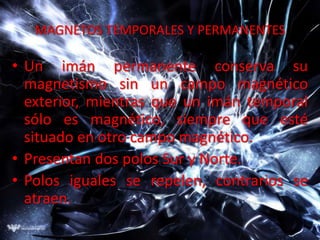 MAGNETOS TEMPORALES Y PERMANENTES

• Un imán permanente conserva su
  magnetismo sin un campo magnético
  exterior, mientras que un imán temporal
  sólo es magnético, siempre que esté
  situado en otro campo magnético.
• Presentan dos polos Sur y Norte.
• Polos iguales se repelen, contrarios se
  atraen.
 